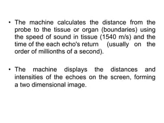• The machine calculates the distance from the
probe to the tissue or organ (boundaries) using
the speed of sound in tissue (1540 m/s) and the
time of the each echo's return (usually on the
order of millionths of a second).
• The machine displays the distances and
intensities of the echoes on the screen, forming
a two dimensional image.
 