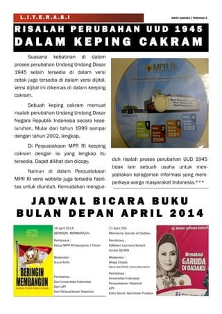 L . I . T . E . R . A . S . I
Suasana kebatinan di dalam
proses perubahan Undang Undang Dasar
1945 selain tersedia di dalam versi
cetak juga tersedia di dalam versi dijital.
Versi dijital ini dikemas di dalam keeping
cakram.
Sebuah keping cakram memuat
risalah perubahan Undang Undang Dasar
Negara Republik Indonesia secara kese-
luruhan. Mulai dari tahun 1999 sampai
dengan tahun 2002, lengkap.
Di Perpustakaan MPR RI keeping
cakram dengan isi yang lengkap itu
tersedia. Dapat dilihat dan dicopy.
Namun di dalam Perpustakaan
MPR RI versi website juga tersedia fasili-
tas untuk diunduh. Kemudahan mengun-
duh risalah proses perubahan UUD 1945
tidak lain sebuah usaha untuk men-
yediakan keragaman informasi yang mem-
perkaya warga masyarakat Indonesia.***
R I S A L A H P E R U B A H A N U U D 1 9 4 5
D A L A M K E P I N G C A K R A M
J A D W A L B I C A R A B U K U
B U L A N D E P A N A P R I L 2 0 1 4
warta pustaka | Halaman 2
16 april 2014
BERINGIN MEMBANGUN
Pembicara :
Ketua MPR RI Hajriyanto J Tohari
Moderator :
Nurul Arifin
Pembahas :
Dari Universitas Indonesia
Dari LIPI
Dari Perpustakaan Nasional
21 April 204
Memaknai Garuda di Dadaku
Pembicara :
HjMelani Leimena Suharli
Suradi SS.MSI
Moderator :
Widya Chalid,
Ketua Asia Pasific Library Association
Pembahas :
Universitas Indonesia
Perpustakaan Nasional
LIPI
Edito Senior Gramedia Pustaka
 