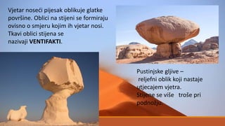 Vjetar noseći pijesak oblikuje glatke
površine. Oblici na stijeni se formiraju
ovisno o smjeru kojim ih vjetar nosi.
Tkavi oblici stijena se
nazivaji VENTIFAKTI.
Pustinjske gljive –
reljefni oblik koji nastaje
utjecajem vjetra.
Stijene se više troše pri
podnožju.
 