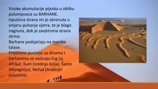 Visoke akumulacije pijeska u obliku
polumjeseca su BARHANE.
Ispučena strana im je okrenuta u
smjeru puhanja vjetra, te je blago
nagnuta, dok je zavjetrena strana
strma.
Barhane podsjećaju na morske
talase.
Prostrane pustinje sa dinama I
barhanima se nazivaju Erg (sj.
Afrika), Kum (srednja Azija). Šamo
(Mongolija), Nefud (Arabisjki
poluotok).
 