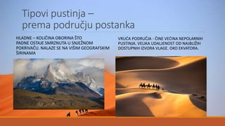 Tipovi pustinja –
prema području postanka
HLADNE – KOLIČINA OBORINA ŠTO
PADNE OSTAJE SMRZNUTA U SNJEŽNOM
POKRIVAČU. NALAZE SE NA VIŠIM GEOGRAFSKIM
ŠIRINAMA.
VRUĆA PODRUČJA - ČINE VEĆINA NEPOLARNIH
PUSTINJA. VELIKA UDALJENOST OD NAJBLIŽIH
DOSTUPNIH IZVORA VLAGE. OKO EKVATORA.
 