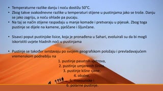 • Temperaturne razlike danju i noću dostižu 50°C.
• Zbog takve svakodnevne razlike u temperaturi stijene u pustinjama jako se troše. Danju
se jako zagriju, a noću ohlade pa pucaju.
• Na taj se način stijene raspadaju u manje komade i pretvaraju u pijesak. Zbog toga
pustinje se dijele na kamene, pješčane i šljunčane.
• Sisavci poput pustinjske lisice, koja je pronađena u Sahari, evoluirali su da bi mogli
iskoristiti uvjete hladnih noći u pustinjama
• Pustinje se također svrstavaju po svojem geografskom položaju i prevladavajućem
vremenskom podneblju na
1. pustinje pasatnih vjetrova,
2. pustinje umjerenih širina,
3. pustinje kišne sjene,
4. obalne,
5. monsunske i
6. polarne pustinje.
 