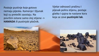 Postoje pustinje koje gotovo
nemaju pijeska. Kamenje I šljunak
koji su preteški zaostaju. Na
površini ostane samo sloj stijene ->
HAMADA ili pustinjski pločnik.
Vjetar odnoseći prašinu I
pijesak polira stijenu, postaje
glatka I sjajna te nastane kora
koja se zove pustinjski lak.
 