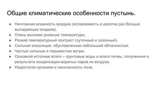 Общие климатические особенности пустынь.
● Ничтожная влажность воздуха (испаряемость в десятки раз больше
выпадающих осадков).
● Очень высокие дневные температуры.
● Резкий температурный контраст (суточный и сезонный).
● Сильная инсоляция, обусловленная небольшой облачностью.
● Частые сильные и порывистые ветры.
● Основной источник влаги – грунтовые воды и влага почвы, полученная в
результате конденсации водяных паров из воздуха.
● Недостаток органики и засоленность почв.
 