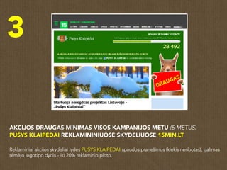 3
AKCIJOS DRAUGAS MINIMAS VISOS KAMPANIJOS METU (5 METUS)
PUŠYS KLAIPĖDAI REKLAMININIUOSE SKYDELIUOSE 15MIN.LT
Reklaminiai akcijos skydeliai lydės PUŠYS KLAIPĖDAI spaudos pranešimus (kiekis neribotas), galimas
rėmėjo logotipo dydis - iki 20% reklaminio ploto.
 