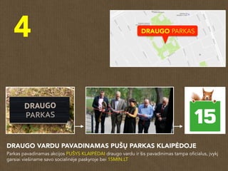 4
DRAUGO VARDU PAVADINAMAS PUŠŲ PARKAS KLAIPĖDOJE
Parkas pavadinamas akcijos PUŠYS KLAIPĖDAI draugo vardu ir šis pavadinimas tampa oficialus, įvykį
garsiai viešiname savo socialinėje paskyroje bei 15MIN.LT
DRAUGO PARKAS
 