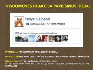 VISUOMENĖS REAKCIJA PAVIEŠINUS IDĖJĄ:
GYVENTOJAI: POPULIARUMAS AUGA EKSPONENTIŠKAI
SAVIVALDYBĖ: NET KONKURUOJANČIOS POLITINĖS JĖGOS SUTARTINAI PALAIKO IDĖJĄ
SPECIALISTAI: PUŠYS KLAIPĖDAI PAKEIS MIESTĄ LABIAU,
NEI BET KURIS KADA NORS ANKSČIAU VYKĘS ARCHITEKTŪRINIS-URBANISTINIS PROJEKTAS. -
A. KARALIUS
 