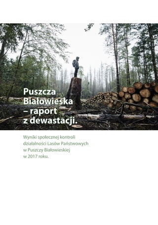 Puszcza
Białowieska
– raport
z dewastacji.
Wyniki społecznej kontroli
działalności Lasów Państwowych
w Puszczy Białowieskiej
w 2017 roku.
 