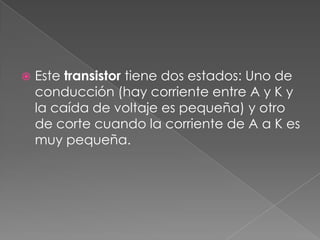 Este transistor tiene dos estados: Uno de conducción (hay corriente entre A y K y la caída de voltaje es pequeña) y otro de corte cuando la corriente de A a K es muy pequeña.