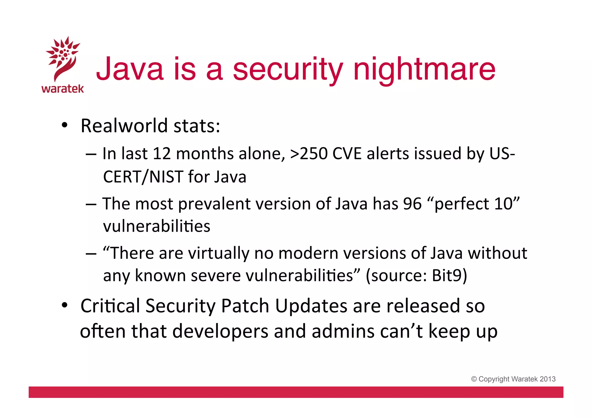 Java is a security nightmare!
•  Realworld	
  stats:	
  
–  In	
  last	
  12	
  months	
  alone,	
  >250	
  CVE	
  alerts	
  issued	
  by	
  US-­‐
CERT/NIST	
  for	
  Java	
  
–  The	
  most	
  prevalent	
  version	
  of	
  Java	
  has	
  96	
  “perfect	
  10”	
  
vulnerabiliCes	
  
–  “There	
  are	
  virtually	
  no	
  modern	
  versions	
  of	
  Java	
  without	
  
any	
  known	
  severe	
  vulnerabiliCes”	
  (source:	
  Bit9)	
  

•  CriCcal	
  Security	
  Patch	
  Updates	
  are	
  released	
  so	
  
oven	
  that	
  developers	
  and	
  admins	
  can’t	
  keep	
  up	
  	
  
© Copyright Waratek 2013

 