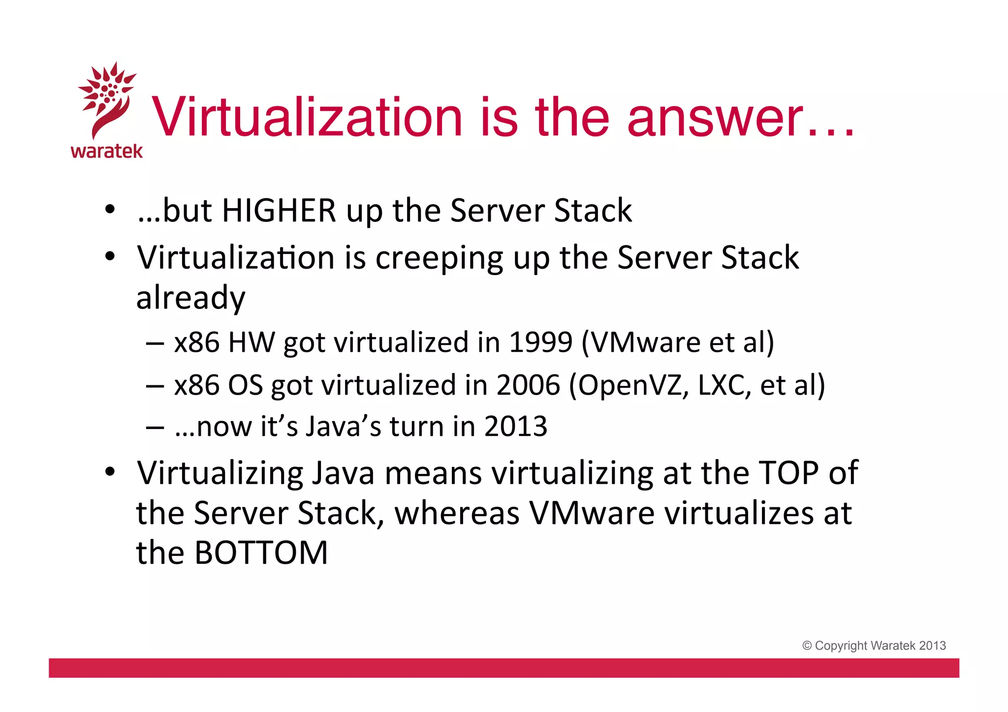 Virtualization is the answer…!
•  …but	
  HIGHER	
  up	
  the	
  Server	
  Stack	
  
•  VirtualizaCon	
  is	
  creeping	
  up	
  the	
  Server	
  Stack	
  
already	
  
–  x86	
  HW	
  got	
  virtualized	
  in	
  1999	
  (VMware	
  et	
  al)	
  
–  x86	
  OS	
  got	
  virtualized	
  in	
  2006	
  (OpenVZ,	
  LXC,	
  et	
  al)	
  
–  …now	
  it’s	
  Java’s	
  turn	
  in	
  2013	
  

•  Virtualizing	
  Java	
  means	
  virtualizing	
  at	
  the	
  TOP	
  of	
  
the	
  Server	
  Stack,	
  whereas	
  VMware	
  virtualizes	
  at	
  
the	
  BOTTOM	
  
© Copyright Waratek 2013

 