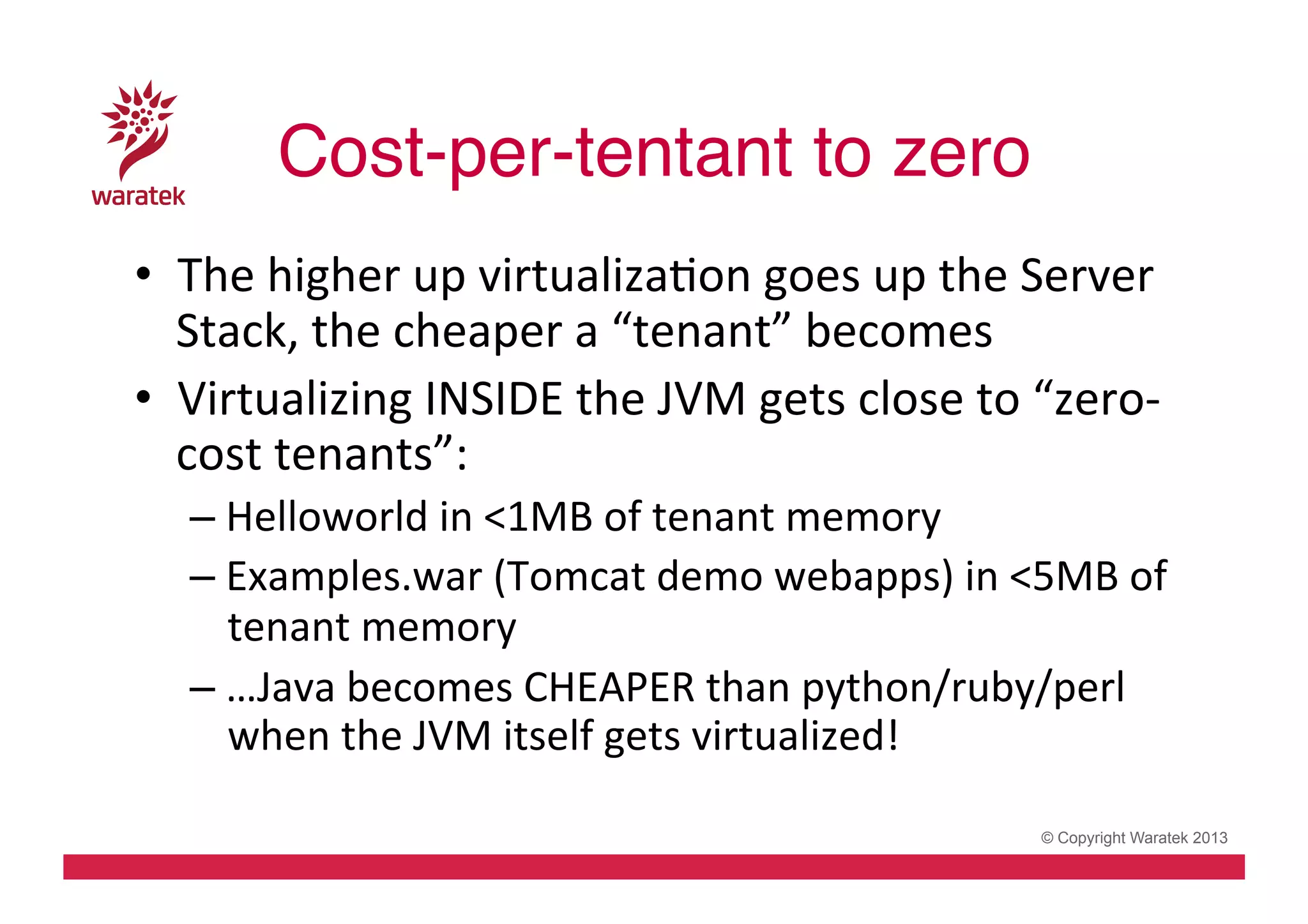 Cost-per-tentant to zero !
•  The	
  higher	
  up	
  virtualizaCon	
  goes	
  up	
  the	
  Server	
  
Stack,	
  the	
  cheaper	
  a	
  “tenant”	
  becomes	
  
•  Virtualizing	
  INSIDE	
  the	
  JVM	
  gets	
  close	
  to	
  “zero-­‐
cost	
  tenants”:	
  
– Helloworld	
  in	
  <1MB	
  of	
  tenant	
  memory	
  
– Examples.war	
  (Tomcat	
  demo	
  webapps)	
  in	
  <5MB	
  of	
  
tenant	
  memory	
  
– …Java	
  becomes	
  CHEAPER	
  than	
  python/ruby/perl	
  
when	
  the	
  JVM	
  itself	
  gets	
  virtualized!	
  	
  
© Copyright Waratek 2013

 