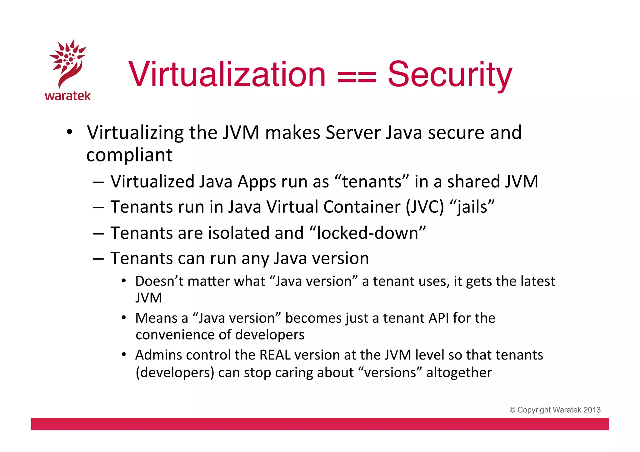 Virtualization == Security!
•  Virtualizing	
  the	
  JVM	
  makes	
  Server	
  Java	
  secure	
  and	
  
compliant	
  
–  Virtualized	
  Java	
  Apps	
  run	
  as	
  “tenants”	
  in	
  a	
  shared	
  JVM	
  
–  Tenants	
  run	
  in	
  Java	
  Virtual	
  Container	
  (JVC)	
  “jails”	
  
–  Tenants	
  are	
  isolated	
  and	
  “locked-­‐down”	
  
–  Tenants	
  can	
  run	
  any	
  Java	
  version	
  
•  Doesn’t	
  mader	
  what	
  “Java	
  version”	
  a	
  tenant	
  uses,	
  it	
  gets	
  the	
  latest	
  
JVM	
  
•  Means	
  a	
  “Java	
  version”	
  becomes	
  just	
  a	
  tenant	
  API	
  for	
  the	
  
convenience	
  of	
  developers	
  
•  Admins	
  control	
  the	
  REAL	
  version	
  at	
  the	
  JVM	
  level	
  so	
  that	
  tenants	
  
(developers)	
  can	
  stop	
  caring	
  about	
  “versions”	
  altogether	
  
© Copyright Waratek 2013

 