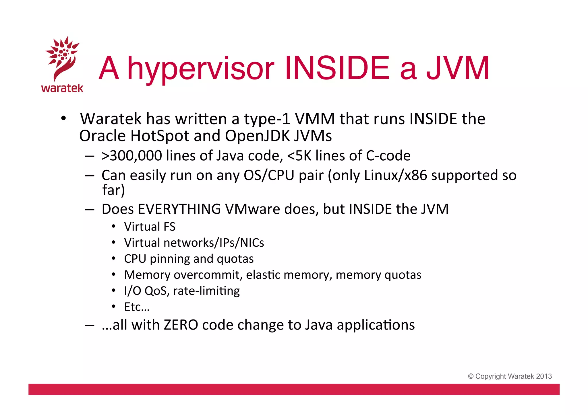 A hypervisor INSIDE a JVM!
•  Waratek	
  has	
  wriden	
  a	
  type-­‐1	
  VMM	
  that	
  runs	
  INSIDE	
  the	
  
Oracle	
  HotSpot	
  and	
  OpenJDK	
  JVMs	
  

–  >300,000	
  lines	
  of	
  Java	
  code,	
  <5K	
  lines	
  of	
  C-­‐code	
  
–  Can	
  easily	
  run	
  on	
  any	
  OS/CPU	
  pair	
  (only	
  Linux/x86	
  supported	
  so	
  
far)	
  
–  Does	
  EVERYTHING	
  VMware	
  does,	
  but	
  INSIDE	
  the	
  JVM	
  
• 
• 
• 
• 
• 
• 

Virtual	
  FS	
  
Virtual	
  networks/IPs/NICs	
  
CPU	
  pinning	
  and	
  quotas	
  
Memory	
  overcommit,	
  elasCc	
  memory,	
  memory	
  quotas	
  
I/O	
  QoS,	
  rate-­‐limiCng	
  
Etc…	
  

–  …all	
  with	
  ZERO	
  code	
  change	
  to	
  Java	
  applicaCons	
  

© Copyright Waratek 2013

 