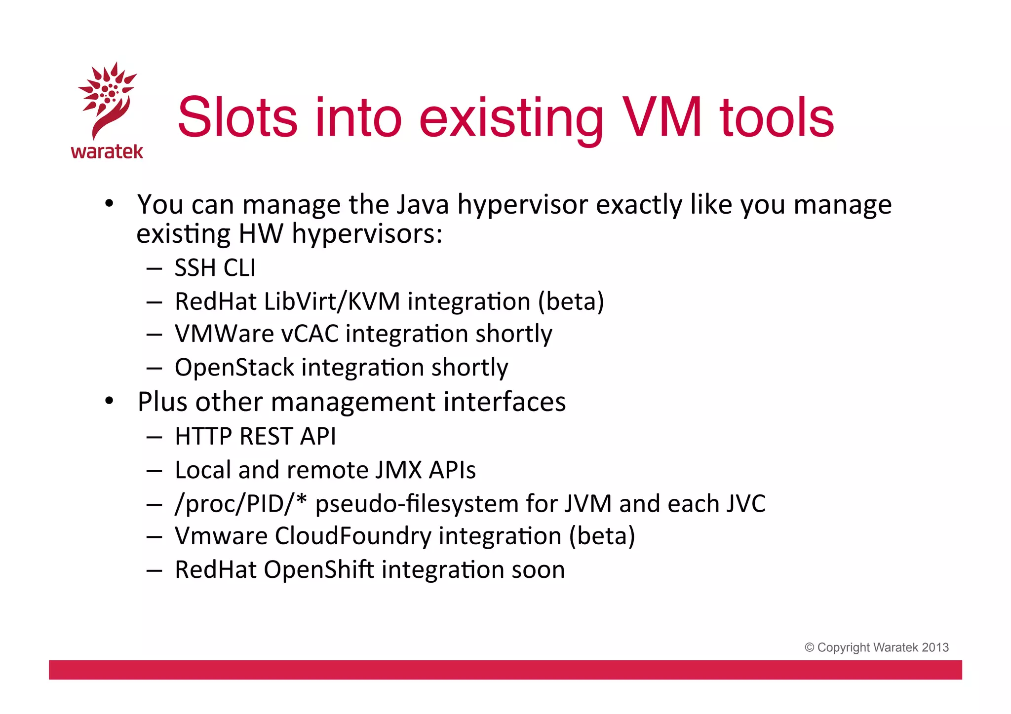 Slots into existing VM tools!
•  You	
  can	
  manage	
  the	
  Java	
  hypervisor	
  exactly	
  like	
  you	
  manage	
  
exisCng	
  HW	
  hypervisors:	
  
– 
– 
– 
– 

SSH	
  CLI	
  
RedHat	
  LibVirt/KVM	
  integraCon	
  (beta)	
  
VMWare	
  vCAC	
  integraCon	
  shortly	
  
OpenStack	
  integraCon	
  shortly	
  

•  Plus	
  other	
  management	
  interfaces	
  
– 
– 
– 
– 
– 

HTTP	
  REST	
  API	
  
Local	
  and	
  remote	
  JMX	
  APIs	
  
/proc/PID/*	
  pseudo-­‐ﬁlesystem	
  for	
  JVM	
  and	
  each	
  JVC	
  
Vmware	
  CloudFoundry	
  integraCon	
  (beta)	
  
RedHat	
  OpenShiv	
  integraCon	
  soon	
  
© Copyright Waratek 2013

 