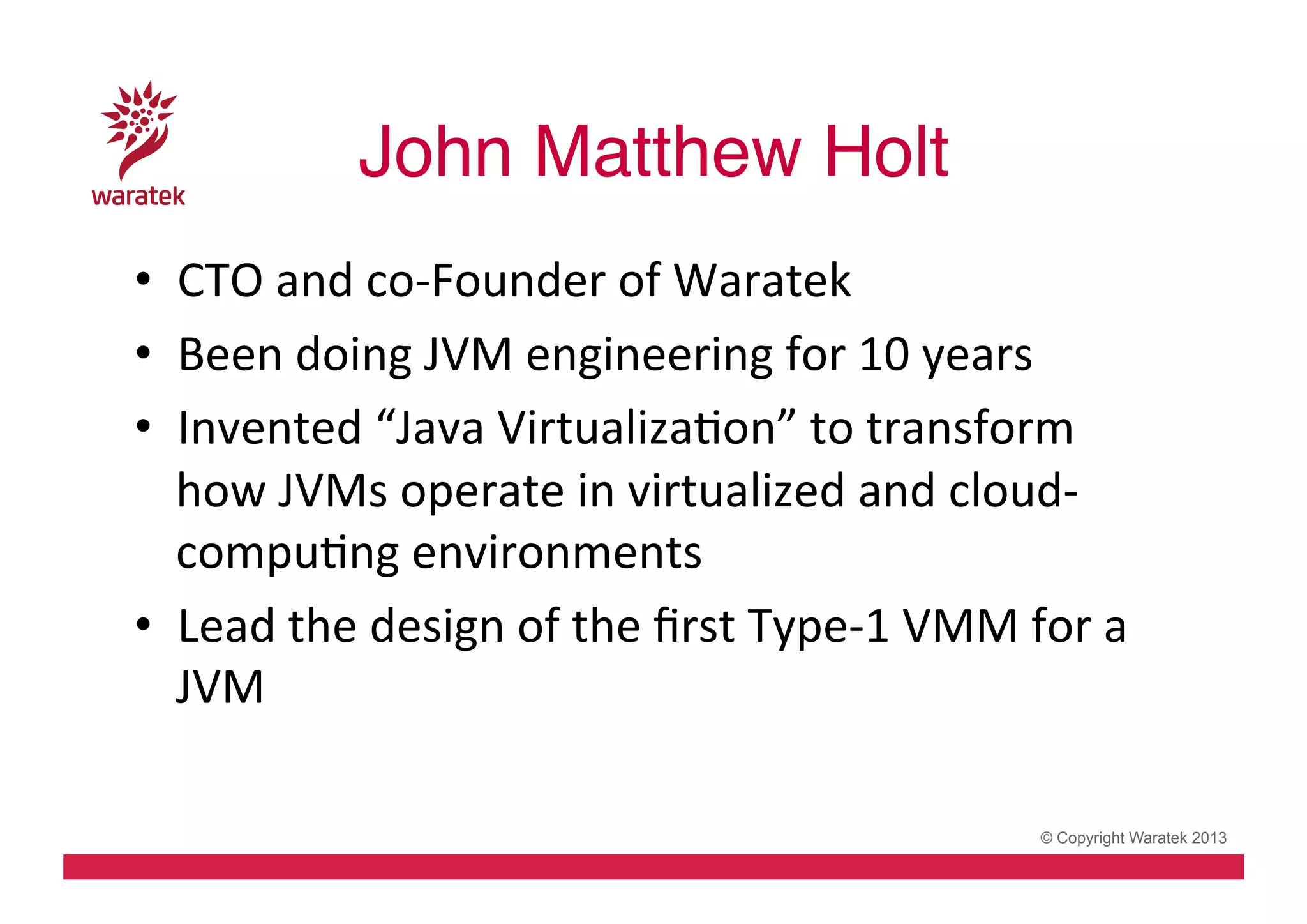 John Matthew Holt!
•  CTO	
  and	
  co-­‐Founder	
  of	
  Waratek	
  
•  Been	
  doing	
  JVM	
  engineering	
  for	
  10	
  years	
  
•  Invented	
  “Java	
  VirtualizaCon”	
  to	
  transform	
  
how	
  JVMs	
  operate	
  in	
  virtualized	
  and	
  cloud-­‐
compuCng	
  environments	
  
•  Lead	
  the	
  design	
  of	
  the	
  ﬁrst	
  Type-­‐1	
  VMM	
  for	
  a	
  
JVM	
  
© Copyright Waratek 2013

 