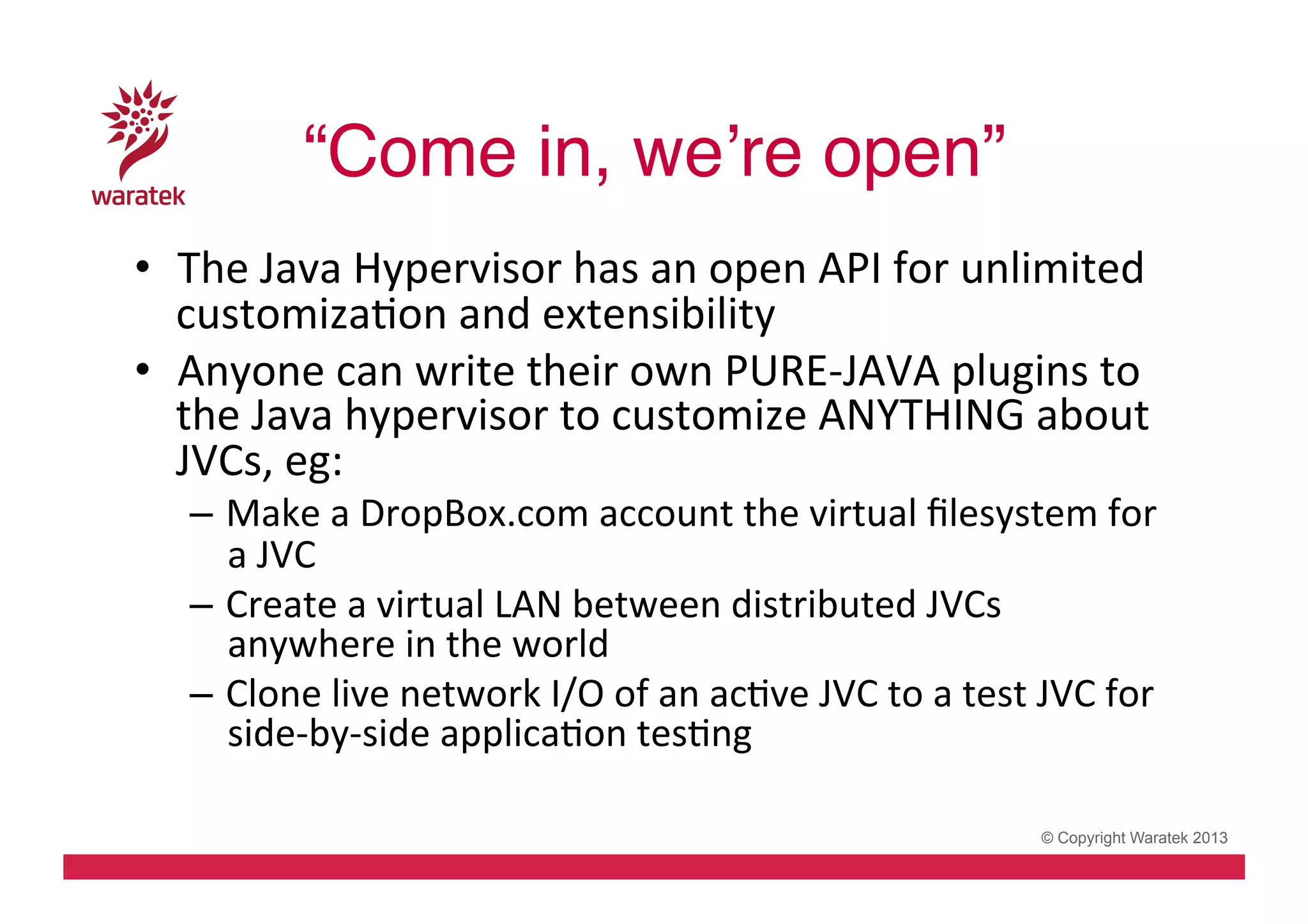 “Come in, we’re open”!
•  The	
  Java	
  Hypervisor	
  has	
  an	
  open	
  API	
  for	
  unlimited	
  
customizaCon	
  and	
  extensibility	
  
•  Anyone	
  can	
  write	
  their	
  own	
  PURE-­‐JAVA	
  plugins	
  to	
  
the	
  Java	
  hypervisor	
  to	
  customize	
  ANYTHING	
  about	
  
JVCs,	
  eg:	
  

–  Make	
  a	
  DropBox.com	
  account	
  the	
  virtual	
  ﬁlesystem	
  for	
  
a	
  JVC	
  
–  Create	
  a	
  virtual	
  LAN	
  between	
  distributed	
  JVCs	
  
anywhere	
  in	
  the	
  world	
  
–  Clone	
  live	
  network	
  I/O	
  of	
  an	
  acCve	
  JVC	
  to	
  a	
  test	
  JVC	
  for	
  
side-­‐by-­‐side	
  applicaCon	
  tesCng	
  
© Copyright Waratek 2013

 