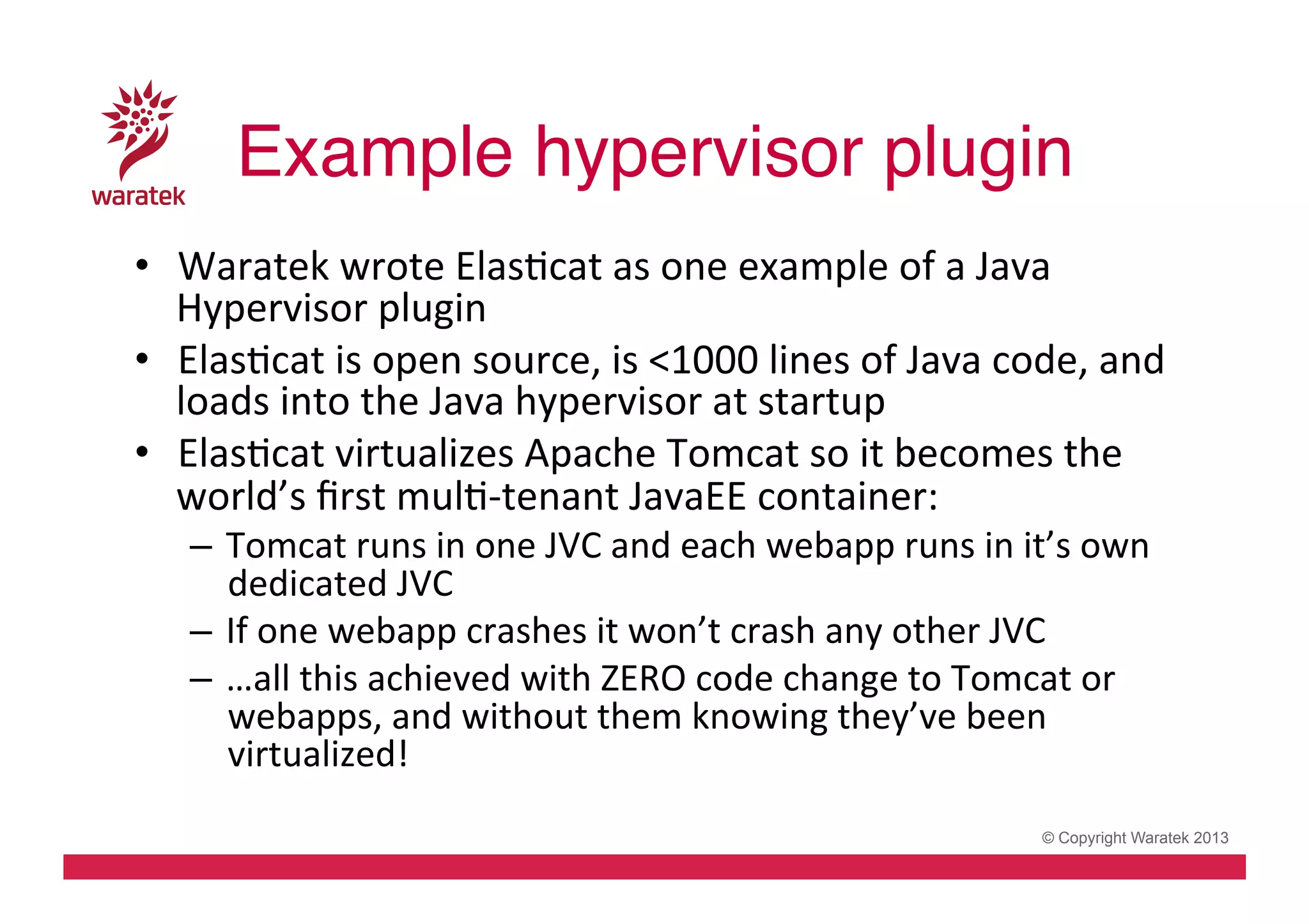 Example hypervisor plugin!
•  Waratek	
  wrote	
  ElasCcat	
  as	
  one	
  example	
  of	
  a	
  Java	
  
Hypervisor	
  plugin	
  
•  ElasCcat	
  is	
  open	
  source,	
  is	
  <1000	
  lines	
  of	
  Java	
  code,	
  and	
  
loads	
  into	
  the	
  Java	
  hypervisor	
  at	
  startup	
  
•  ElasCcat	
  virtualizes	
  Apache	
  Tomcat	
  so	
  it	
  becomes	
  the	
  
world’s	
  ﬁrst	
  mulC-­‐tenant	
  JavaEE	
  container:	
  
–  Tomcat	
  runs	
  in	
  one	
  JVC	
  and	
  each	
  webapp	
  runs	
  in	
  it’s	
  own	
  
dedicated	
  JVC	
  
–  If	
  one	
  webapp	
  crashes	
  it	
  won’t	
  crash	
  any	
  other	
  JVC	
  
–  …all	
  this	
  achieved	
  with	
  ZERO	
  code	
  change	
  to	
  Tomcat	
  or	
  
webapps,	
  and	
  without	
  them	
  knowing	
  they’ve	
  been	
  
virtualized!	
  

© Copyright Waratek 2013

 