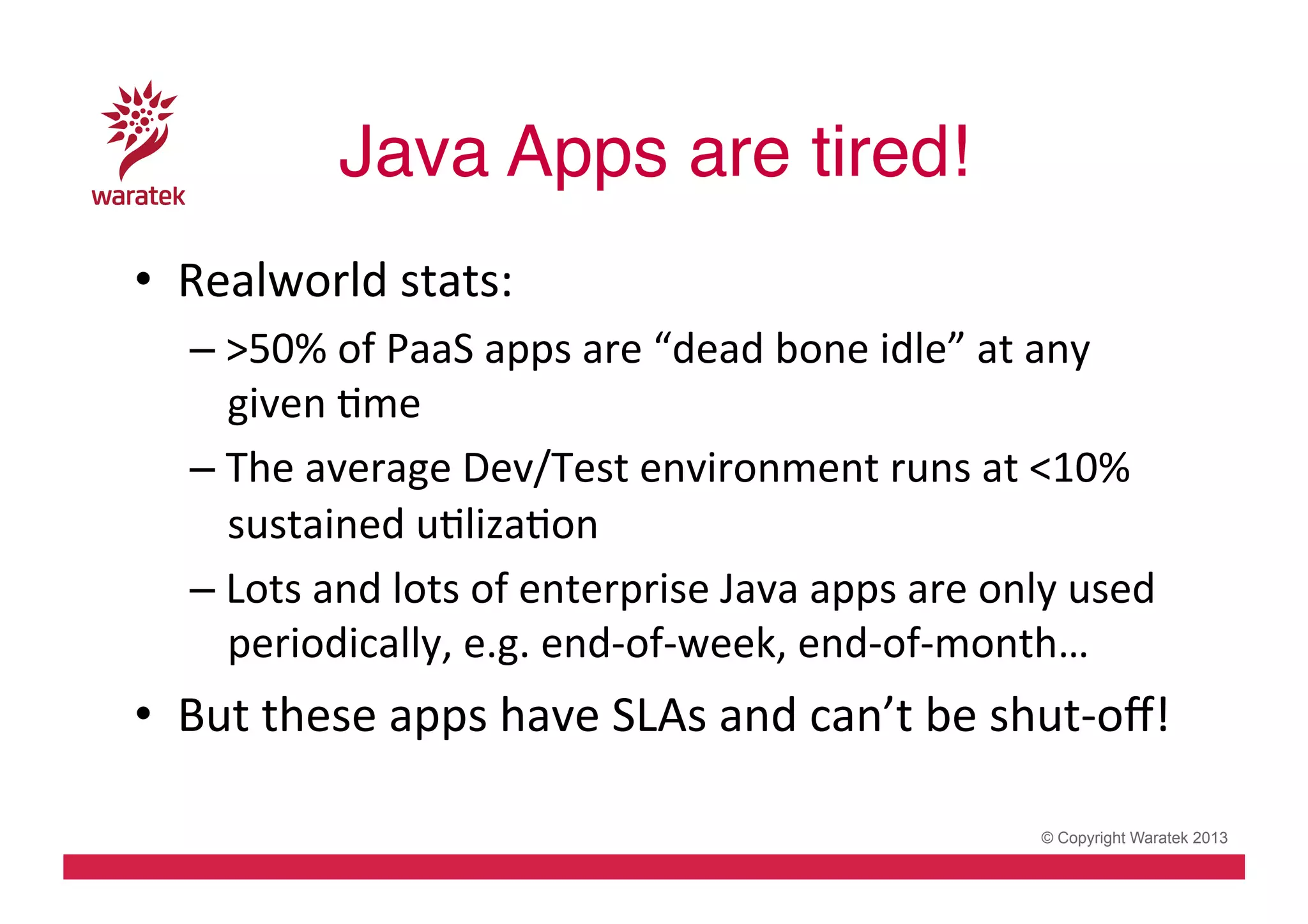 Java Apps are tired!!
•  Realworld	
  stats:	
  
– >50%	
  of	
  PaaS	
  apps	
  are	
  “dead	
  bone	
  idle”	
  at	
  any	
  
given	
  Cme	
  
– The	
  average	
  Dev/Test	
  environment	
  runs	
  at	
  <10%	
  
sustained	
  uClizaCon	
  
– Lots	
  and	
  lots	
  of	
  enterprise	
  Java	
  apps	
  are	
  only	
  used	
  
periodically,	
  e.g.	
  end-­‐of-­‐week,	
  end-­‐of-­‐month…	
  

•  But	
  these	
  apps	
  have	
  SLAs	
  and	
  can’t	
  be	
  shut-­‐oﬀ!	
  
© Copyright Waratek 2013

 
