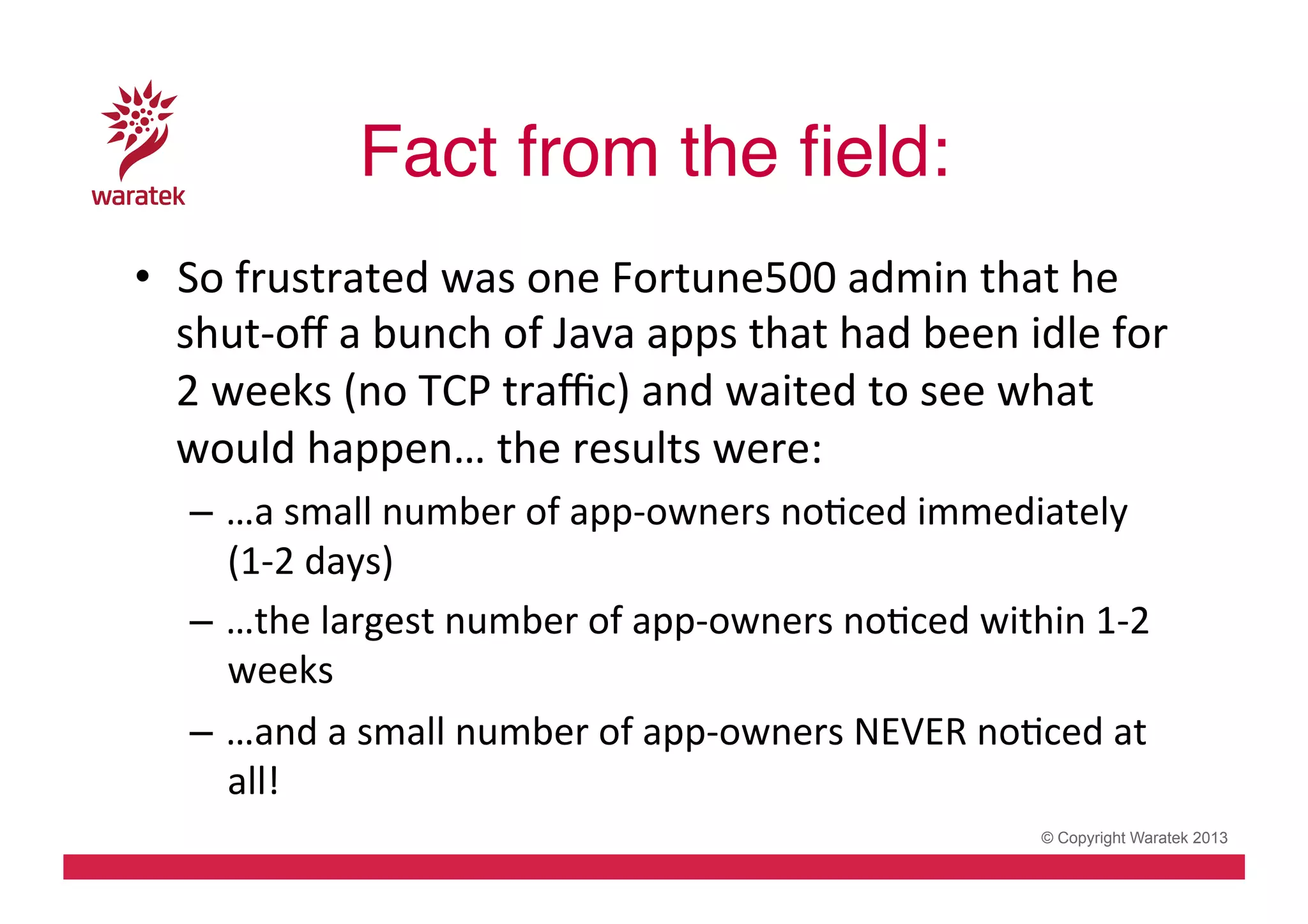 Fact from the ﬁeld:!
•  So	
  frustrated	
  was	
  one	
  Fortune500	
  admin	
  that	
  he	
  
shut-­‐oﬀ	
  a	
  bunch	
  of	
  Java	
  apps	
  that	
  had	
  been	
  idle	
  for	
  
2	
  weeks	
  (no	
  TCP	
  traﬃc)	
  and	
  waited	
  to	
  see	
  what	
  
would	
  happen…	
  the	
  results	
  were:	
  
–  …a	
  small	
  number	
  of	
  app-­‐owners	
  noCced	
  immediately	
  
(1-­‐2	
  days)	
  
–  …the	
  largest	
  number	
  of	
  app-­‐owners	
  noCced	
  within	
  1-­‐2	
  
weeks	
  
–  …and	
  a	
  small	
  number	
  of	
  app-­‐owners	
  NEVER	
  noCced	
  at	
  
all!	
  
© Copyright Waratek 2013

 