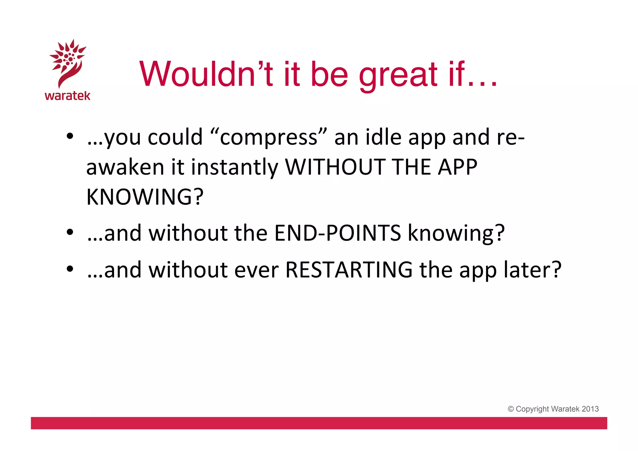 Wouldn’t it be great if…!
•  …you	
  could	
  “compress”	
  an	
  idle	
  app	
  and	
  re-­‐
awaken	
  it	
  instantly	
  WITHOUT	
  THE	
  APP	
  
KNOWING?	
  
•  …and	
  without	
  the	
  END-­‐POINTS	
  knowing?	
  
•  …and	
  without	
  ever	
  RESTARTING	
  the	
  app	
  later?	
  

© Copyright Waratek 2013

 