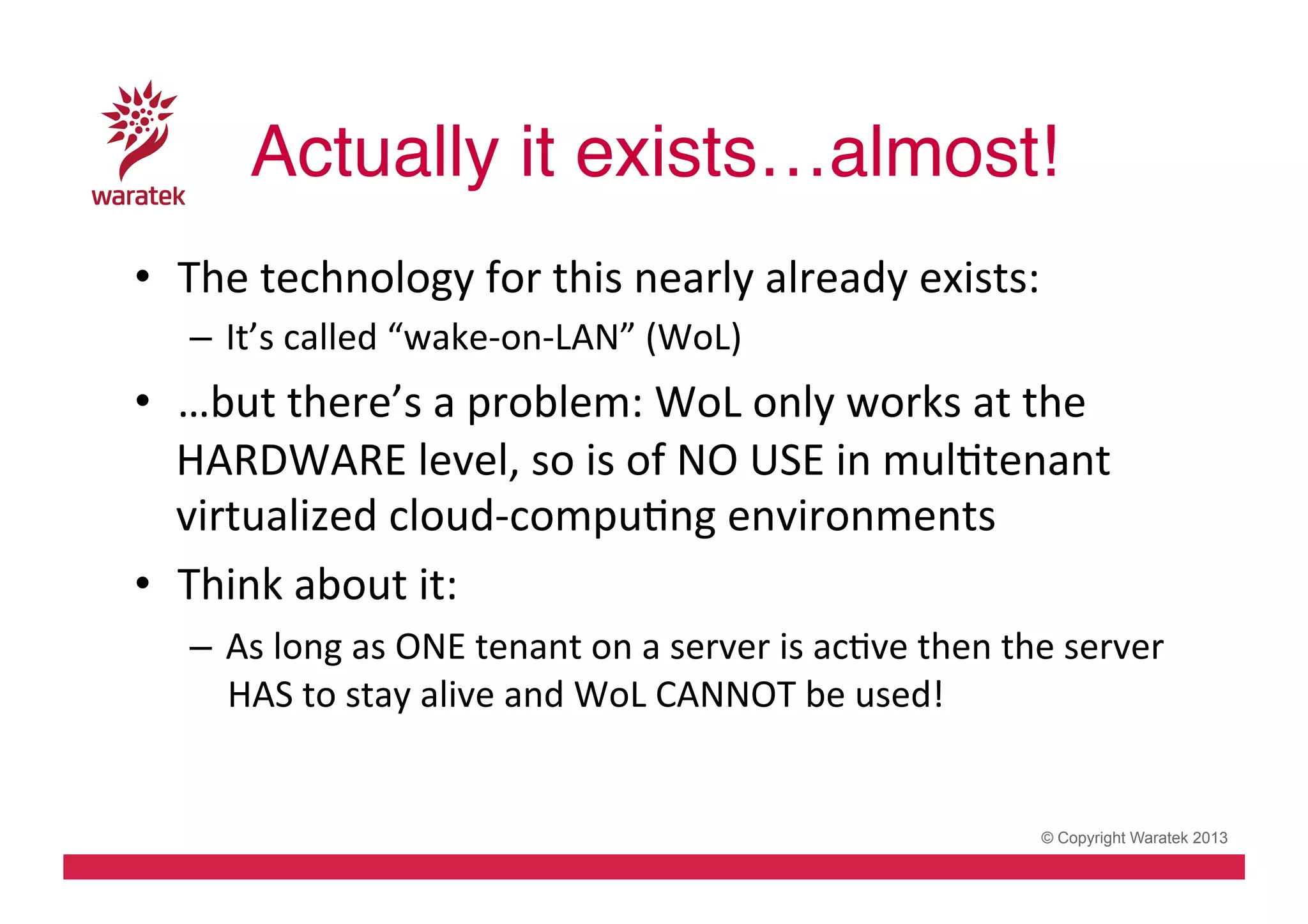 Actually it exists…almost!!
•  The	
  technology	
  for	
  this	
  nearly	
  already	
  exists:	
  
–  It’s	
  called	
  “wake-­‐on-­‐LAN”	
  (WoL)	
  

•  …but	
  there’s	
  a	
  problem:	
  WoL	
  only	
  works	
  at	
  the	
  
HARDWARE	
  level,	
  so	
  is	
  of	
  NO	
  USE	
  in	
  mulCtenant	
  
virtualized	
  cloud-­‐compuCng	
  environments	
  
•  Think	
  about	
  it:	
  
–  As	
  long	
  as	
  ONE	
  tenant	
  on	
  a	
  server	
  is	
  acCve	
  then	
  the	
  server	
  
HAS	
  to	
  stay	
  alive	
  and	
  WoL	
  CANNOT	
  be	
  used!	
  

© Copyright Waratek 2013

 