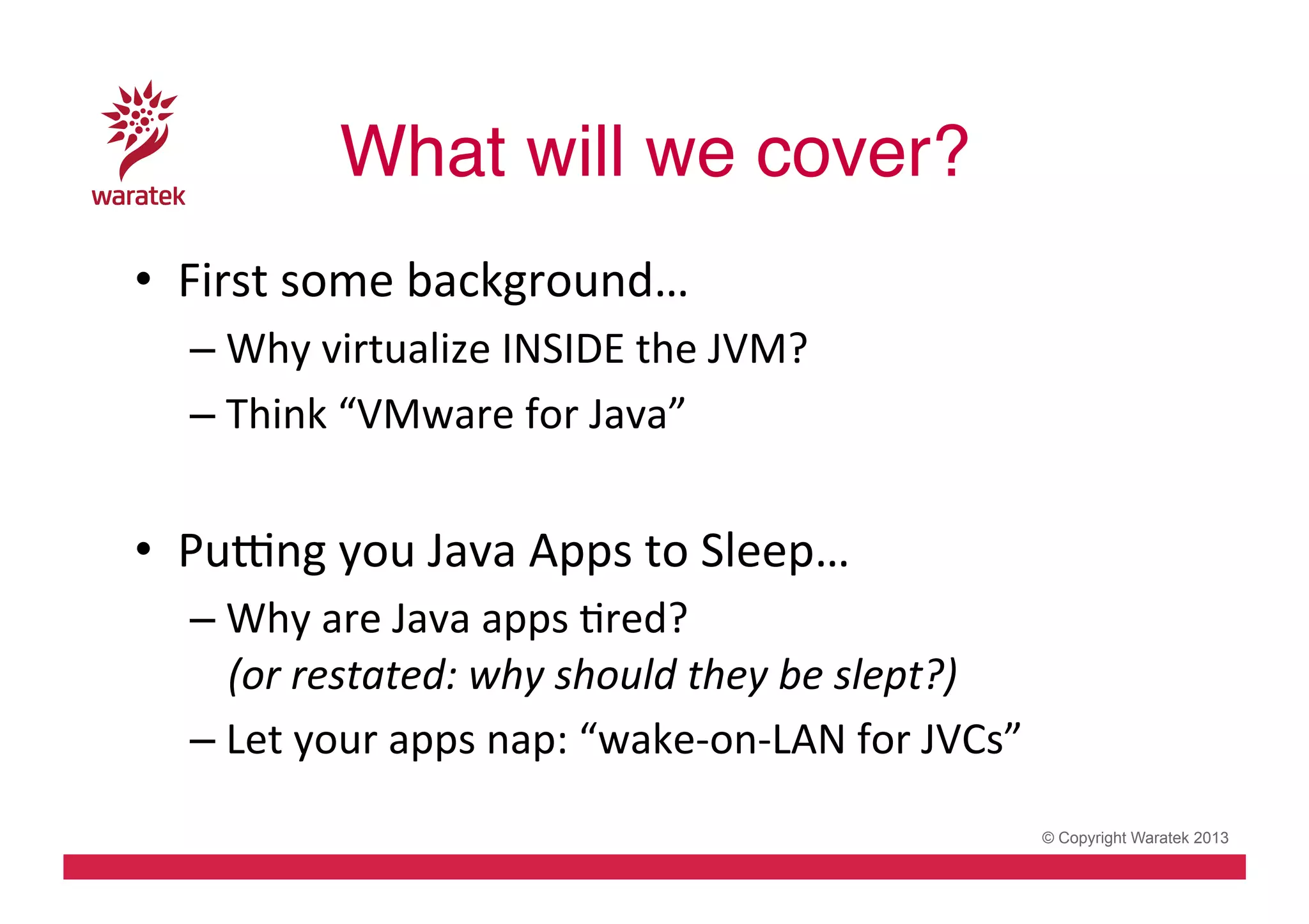 What will we cover?!
•  First	
  some	
  background…	
  
– Why	
  virtualize	
  INSIDE	
  the	
  JVM?	
  
– Think	
  “VMware	
  for	
  Java”	
  

•  PuSng	
  you	
  Java	
  Apps	
  to	
  Sleep…	
  
– Why	
  are	
  Java	
  apps	
  Cred?	
  	
  
(or	
  restated:	
  why	
  should	
  they	
  be	
  slept?)	
  
– Let	
  your	
  apps	
  nap:	
  “wake-­‐on-­‐LAN	
  for	
  JVCs”	
  	
  
© Copyright Waratek 2013

 