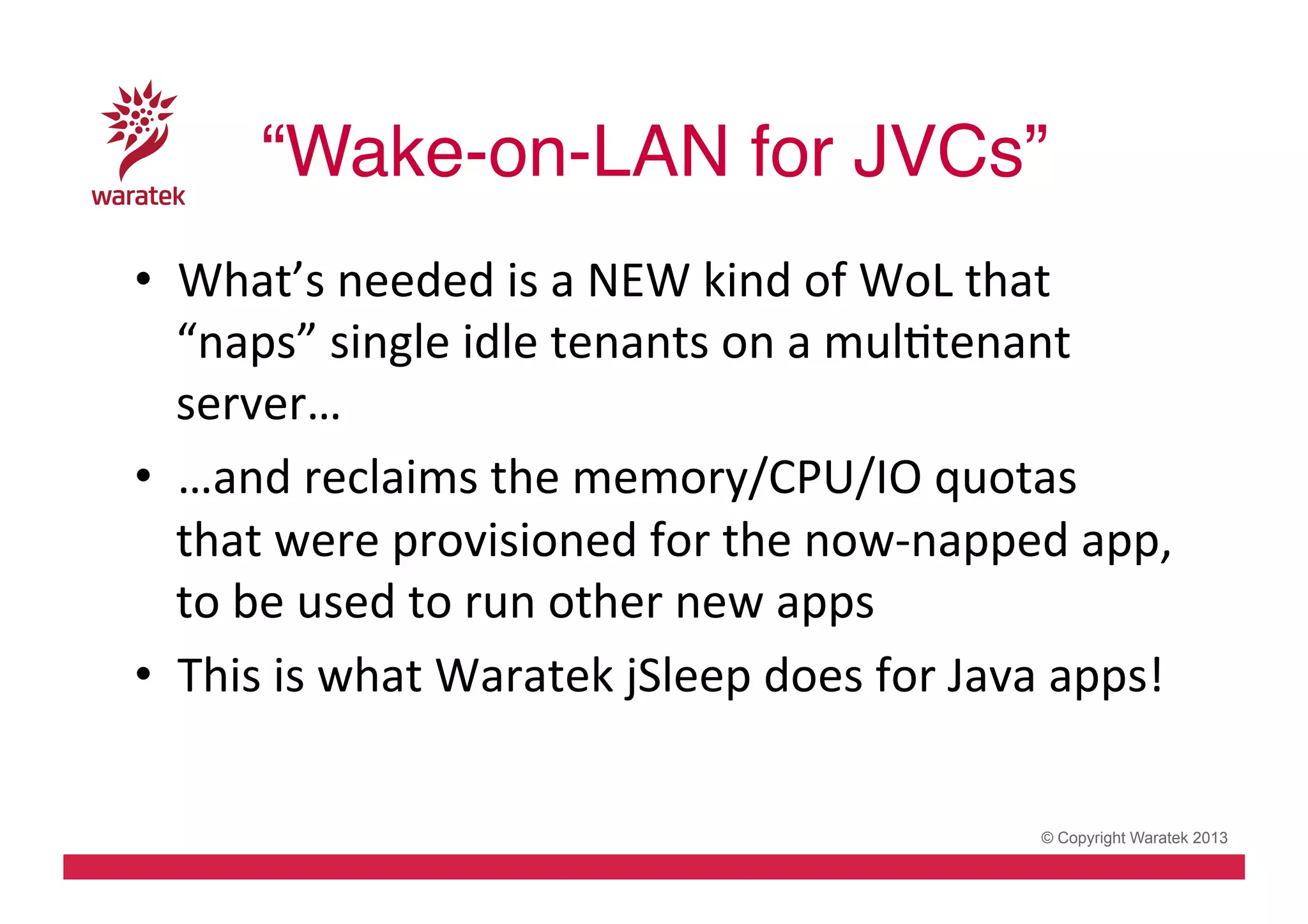 “Wake-on-LAN for JVCs”!
•  What’s	
  needed	
  is	
  a	
  NEW	
  kind	
  of	
  WoL	
  that	
  
“naps”	
  single	
  idle	
  tenants	
  on	
  a	
  mulCtenant	
  
server…	
  
•  …and	
  reclaims	
  the	
  memory/CPU/IO	
  quotas	
  
that	
  were	
  provisioned	
  for	
  the	
  now-­‐napped	
  app,	
  
to	
  be	
  used	
  to	
  run	
  other	
  new	
  apps	
  
•  This	
  is	
  what	
  Waratek	
  jSleep	
  does	
  for	
  Java	
  apps!	
  
© Copyright Waratek 2013

 