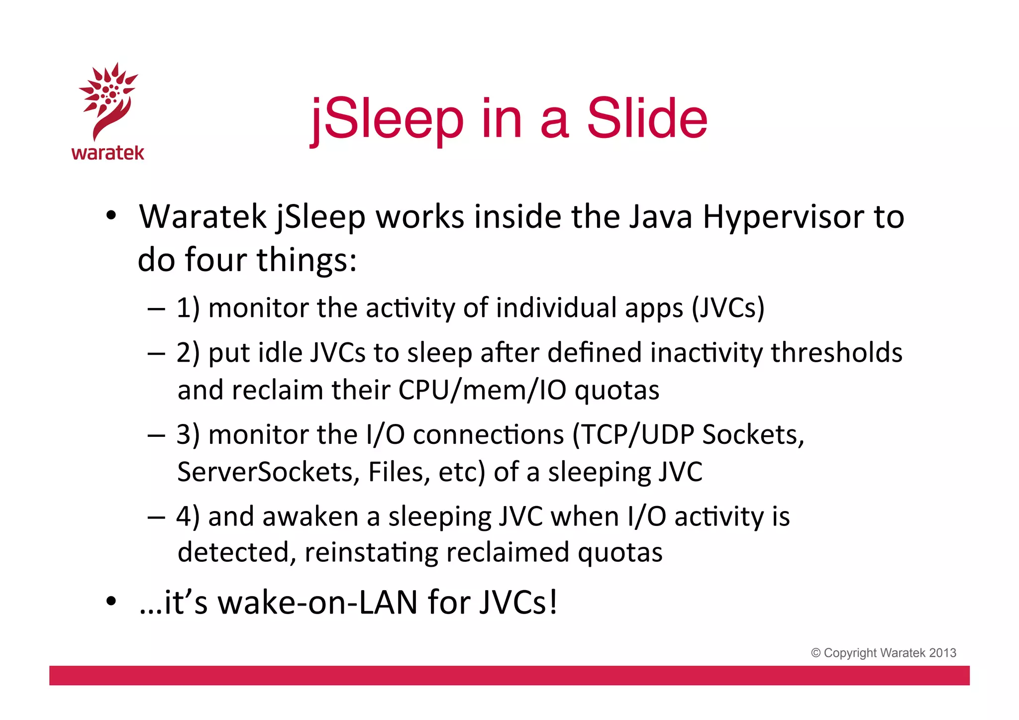 jSleep in a Slide!
•  Waratek	
  jSleep	
  works	
  inside	
  the	
  Java	
  Hypervisor	
  to	
  
do	
  four	
  things:	
  
–  1)	
  monitor	
  the	
  acCvity	
  of	
  individual	
  apps	
  (JVCs)	
  
–  2)	
  put	
  idle	
  JVCs	
  to	
  sleep	
  aver	
  deﬁned	
  inacCvity	
  thresholds	
  
and	
  reclaim	
  their	
  CPU/mem/IO	
  quotas	
  
–  3)	
  monitor	
  the	
  I/O	
  connecCons	
  (TCP/UDP	
  Sockets,	
  
ServerSockets,	
  Files,	
  etc)	
  of	
  a	
  sleeping	
  JVC	
  
–  4)	
  and	
  awaken	
  a	
  sleeping	
  JVC	
  when	
  I/O	
  acCvity	
  is	
  
detected,	
  reinstaCng	
  reclaimed	
  quotas	
  

•  …it’s	
  wake-­‐on-­‐LAN	
  for	
  JVCs!	
  
© Copyright Waratek 2013

 