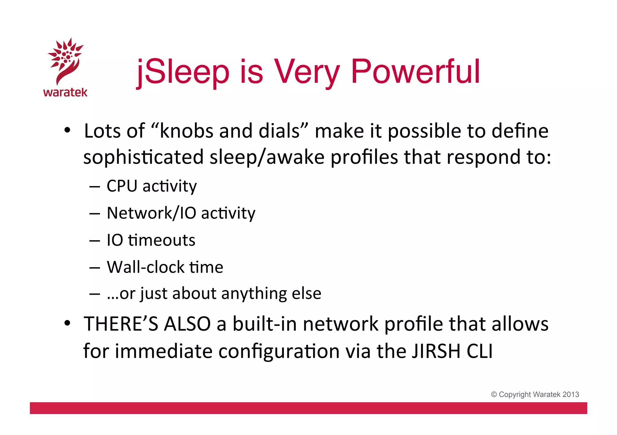 jSleep is Very Powerful!
•  Lots	
  of	
  “knobs	
  and	
  dials”	
  make	
  it	
  possible	
  to	
  deﬁne	
  
sophisCcated	
  sleep/awake	
  proﬁles	
  that	
  respond	
  to:	
  
–  CPU	
  acCvity	
  
–  Network/IO	
  acCvity	
  
–  IO	
  Cmeouts	
  
–  Wall-­‐clock	
  Cme	
  
–  …or	
  just	
  about	
  anything	
  else	
  

•  THERE’S	
  ALSO	
  a	
  built-­‐in	
  network	
  proﬁle	
  that	
  allows	
  
for	
  immediate	
  conﬁguraCon	
  via	
  the	
  JIRSH	
  CLI	
  
© Copyright Waratek 2013

 