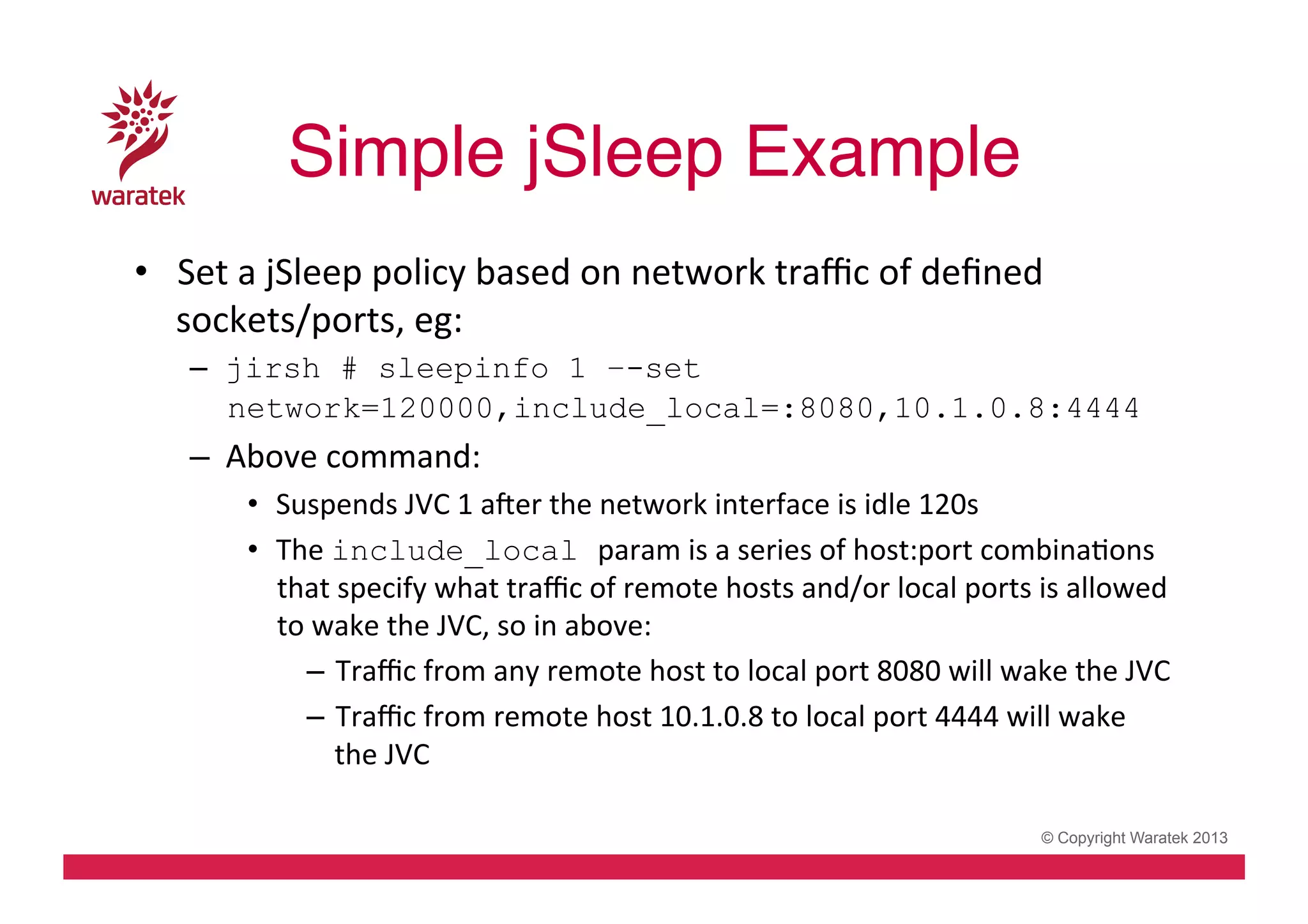 Simple jSleep Example!
•  Set	
  a	
  jSleep	
  policy	
  based	
  on	
  network	
  traﬃc	
  of	
  deﬁned	
  
sockets/ports,	
  eg:	
  
–  jirsh # sleepinfo 1 –-set
network=120000,include_local=:8080,10.1.0.8:4444

–  Above	
  command:	
  
•  Suspends	
  JVC	
  1	
  aver	
  the	
  network	
  interface	
  is	
  idle	
  120s	
  
•  The	
  include_local param	
  is	
  a	
  series	
  of	
  host:port	
  combinaCons	
  
that	
  specify	
  what	
  traﬃc	
  of	
  remote	
  hosts	
  and/or	
  local	
  ports	
  is	
  allowed	
  
to	
  wake	
  the	
  JVC,	
  so	
  in	
  above:	
  
–  Traﬃc	
  from	
  any	
  remote	
  host	
  to	
  local	
  port	
  8080	
  will	
  wake	
  the	
  JVC	
  
–  Traﬃc	
  from	
  remote	
  host	
  10.1.0.8	
  to	
  local	
  port	
  4444	
  will	
  wake	
  
the	
  JVC	
  
© Copyright Waratek 2013

 