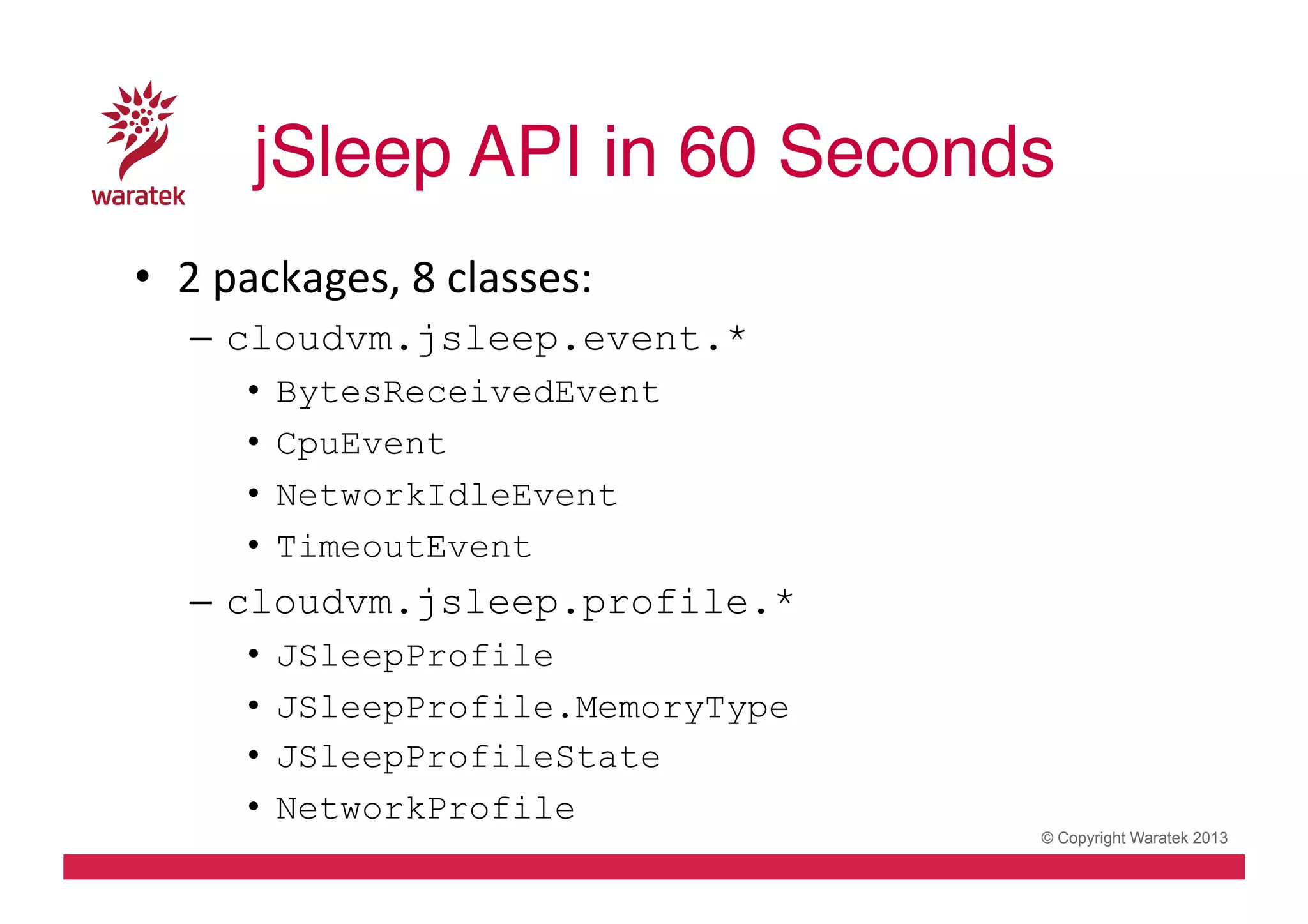 jSleep API in 60 Seconds!
•  2	
  packages,	
  8	
  classes:	
  
–  cloudvm.jsleep.event.*
• 
• 
• 
• 

BytesReceivedEvent
CpuEvent
NetworkIdleEvent
TimeoutEvent

–  cloudvm.jsleep.profile.*
• 
• 
• 
• 

JSleepProfile
JSleepProfile.MemoryType
JSleepProfileState
NetworkProfile

© Copyright Waratek 2013

 