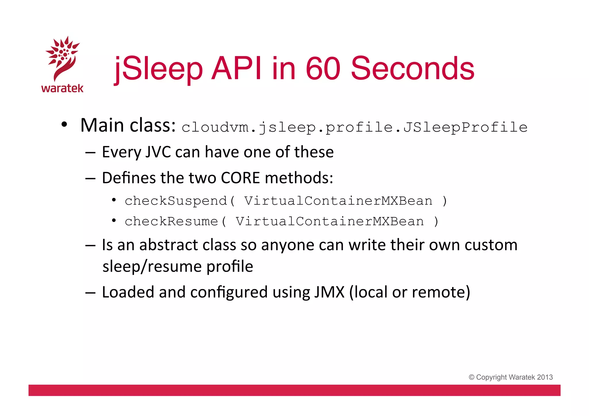 jSleep API in 60 Seconds!
•  Main	
  class:	
  cloudvm.jsleep.profile.JSleepProfile
–  Every	
  JVC	
  can	
  have	
  one	
  of	
  these	
  
–  Deﬁnes	
  the	
  two	
  CORE	
  methods:	
  
•  checkSuspend( VirtualContainerMXBean )
•  checkResume( VirtualContainerMXBean )

–  Is	
  an	
  abstract	
  class	
  so	
  anyone	
  can	
  write	
  their	
  own	
  custom	
  
sleep/resume	
  proﬁle	
  
–  Loaded	
  and	
  conﬁgured	
  using	
  JMX	
  (local	
  or	
  remote)	
  

© Copyright Waratek 2013

 