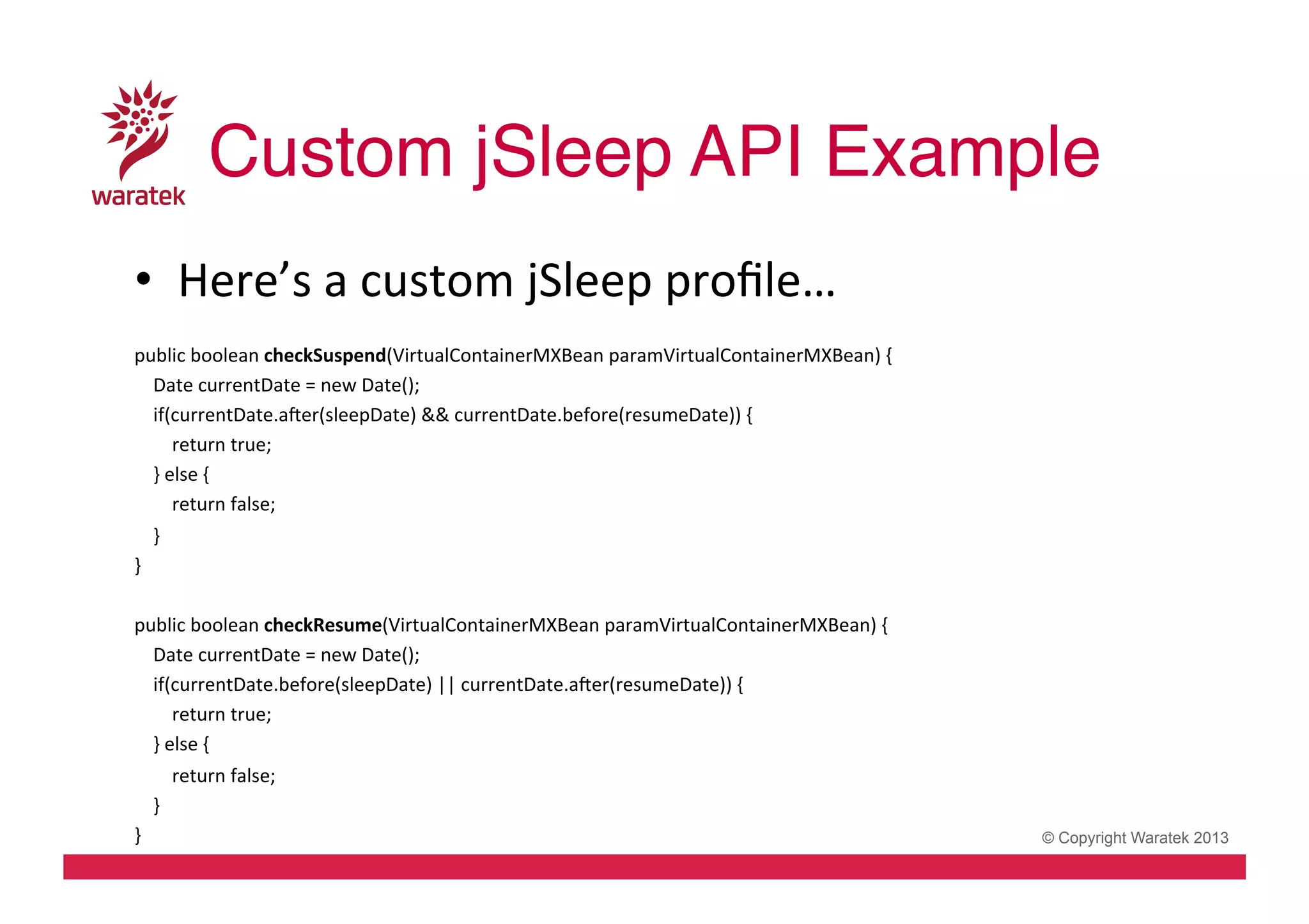 Custom jSleep API Example!
•  Here’s	
  a	
  custom	
  jSleep	
  proﬁle…	
  
	
  
public	
  boolean	
  checkSuspend(VirtualContainerMXBean	
  paramVirtualContainerMXBean)	
  {	
  
	
  	
  	
  	
  Date	
  currentDate	
  =	
  new	
  Date();	
  
	
  	
  	
  	
  if(currentDate.aver(sleepDate)	
  &&	
  currentDate.before(resumeDate))	
  {	
  
	
  	
  	
  	
  	
  	
  	
  	
  return	
  true;	
  
	
  	
  	
  	
  }	
  else	
  {	
  
	
  	
  	
  	
  	
  	
  	
  	
  return	
  false;	
  
	
  	
  	
  	
  }	
  
}	
  
	
  
public	
  boolean	
  checkResume(VirtualContainerMXBean	
  paramVirtualContainerMXBean)	
  {	
  
	
  	
  	
  	
  Date	
  currentDate	
  =	
  new	
  Date();	
  
	
  	
  	
  	
  if(currentDate.before(sleepDate)	
  ||	
  currentDate.aver(resumeDate))	
  {	
  
	
  	
  	
  	
  	
  	
  	
  	
  return	
  true;	
  
	
  	
  	
  	
  }	
  else	
  {	
  
	
  	
  	
  	
  	
  	
  	
  	
  return	
  false;	
  
	
  	
  	
  	
  }	
  	
  	
   	
  	
  	
  
}	
  
	
  

© Copyright Waratek 2013

 