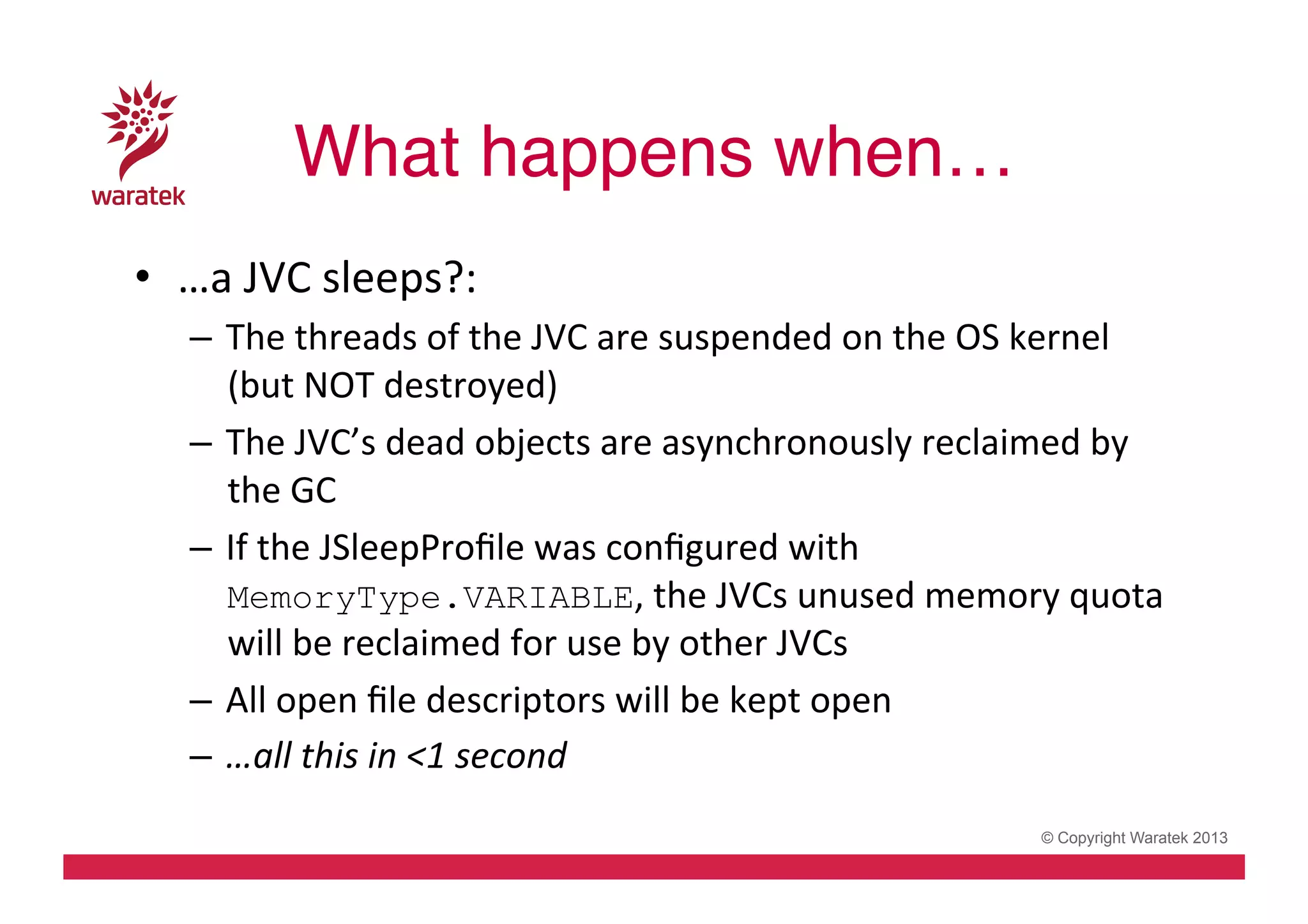 What happens when…!
•  …a	
  JVC	
  sleeps?:	
  
–  The	
  threads	
  of	
  the	
  JVC	
  are	
  suspended	
  on	
  the	
  OS	
  kernel	
  
(but	
  NOT	
  destroyed)	
  
–  The	
  JVC’s	
  dead	
  objects	
  are	
  asynchronously	
  reclaimed	
  by	
  
the	
  GC	
  
–  If	
  the	
  JSleepProﬁle	
  was	
  conﬁgured	
  with	
  
MemoryType.VARIABLE,	
  the	
  JVCs	
  unused	
  memory	
  quota	
  
will	
  be	
  reclaimed	
  for	
  use	
  by	
  other	
  JVCs	
  
–  All	
  open	
  ﬁle	
  descriptors	
  will	
  be	
  kept	
  open	
  
–  …all	
  this	
  in	
  <1	
  second	
  
© Copyright Waratek 2013

 