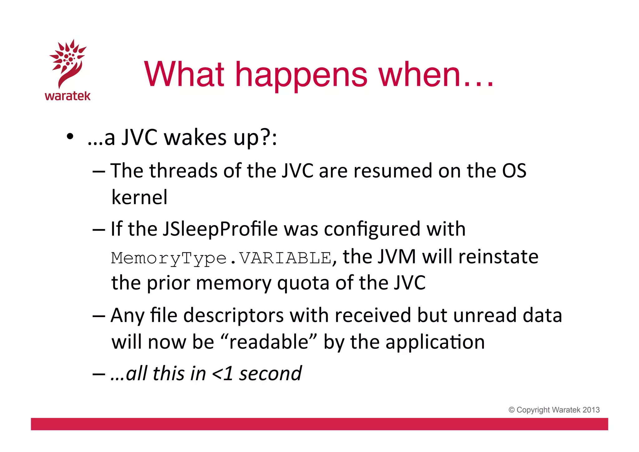 What happens when…!
•  …a	
  JVC	
  wakes	
  up?:	
  
– The	
  threads	
  of	
  the	
  JVC	
  are	
  resumed	
  on	
  the	
  OS	
  
kernel	
  
– If	
  the	
  JSleepProﬁle	
  was	
  conﬁgured	
  with	
  
MemoryType.VARIABLE,	
  the	
  JVM	
  will	
  reinstate	
  
the	
  prior	
  memory	
  quota	
  of	
  the	
  JVC	
  	
  
– Any	
  ﬁle	
  descriptors	
  with	
  received	
  but	
  unread	
  data	
  
will	
  now	
  be	
  “readable”	
  by	
  the	
  applicaCon	
  
– …all	
  this	
  in	
  <1	
  second	
  
© Copyright Waratek 2013

 