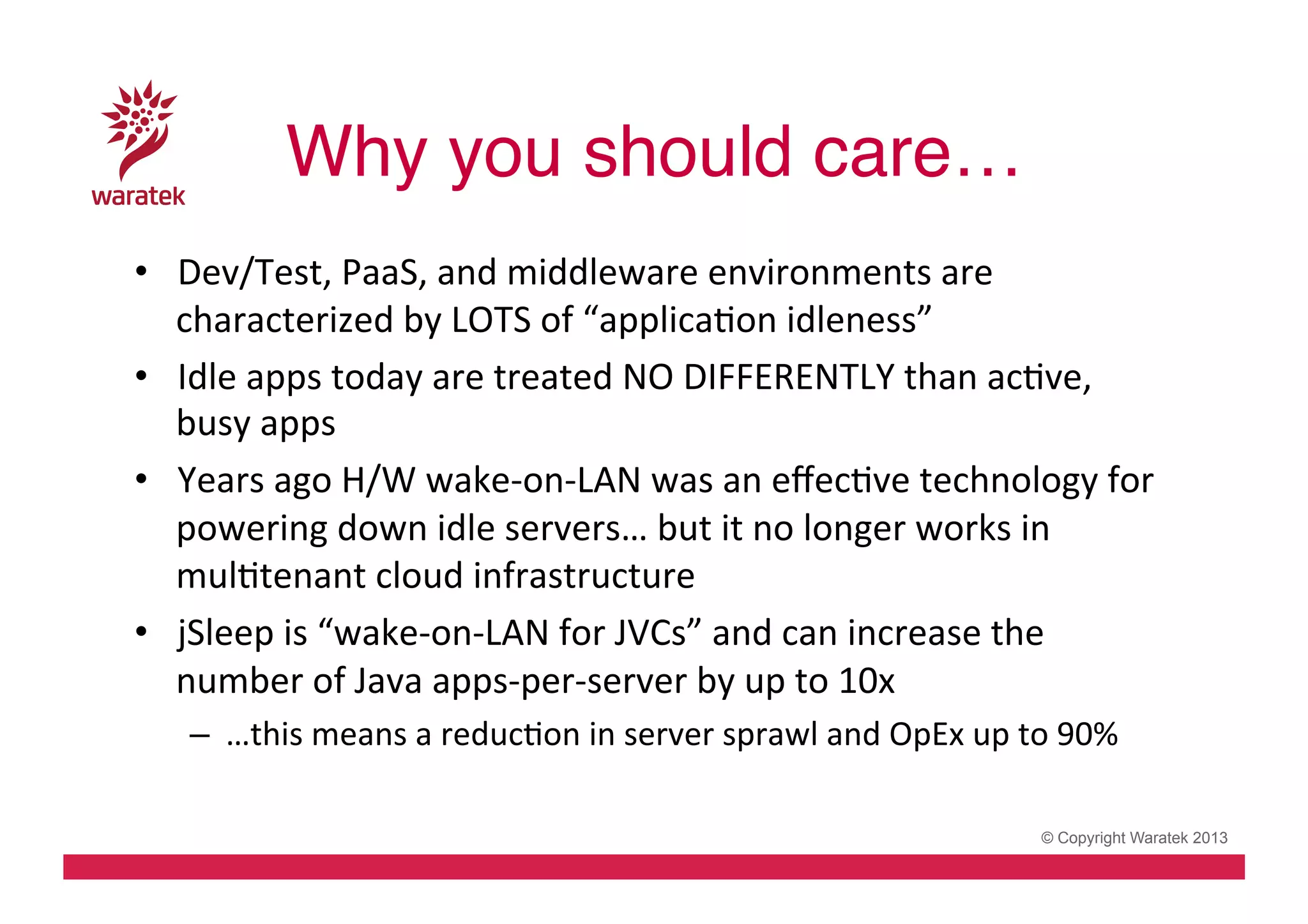 Why you should care…!
•  Dev/Test,	
  PaaS,	
  and	
  middleware	
  environments	
  are	
  
characterized	
  by	
  LOTS	
  of	
  “applicaCon	
  idleness”	
  	
  
•  Idle	
  apps	
  today	
  are	
  treated	
  NO	
  DIFFERENTLY	
  than	
  acCve,	
  
busy	
  apps	
  
•  Years	
  ago	
  H/W	
  wake-­‐on-­‐LAN	
  was	
  an	
  eﬀecCve	
  technology	
  for	
  
powering	
  down	
  idle	
  servers…	
  but	
  it	
  no	
  longer	
  works	
  in	
  
mulCtenant	
  cloud	
  infrastructure	
  
•  jSleep	
  is	
  “wake-­‐on-­‐LAN	
  for	
  JVCs”	
  and	
  can	
  increase	
  the	
  
number	
  of	
  Java	
  apps-­‐per-­‐server	
  by	
  up	
  to	
  10x	
  
–  …this	
  means	
  a	
  reducCon	
  in	
  server	
  sprawl	
  and	
  OpEx	
  up	
  to	
  90%	
  
© Copyright Waratek 2013

 