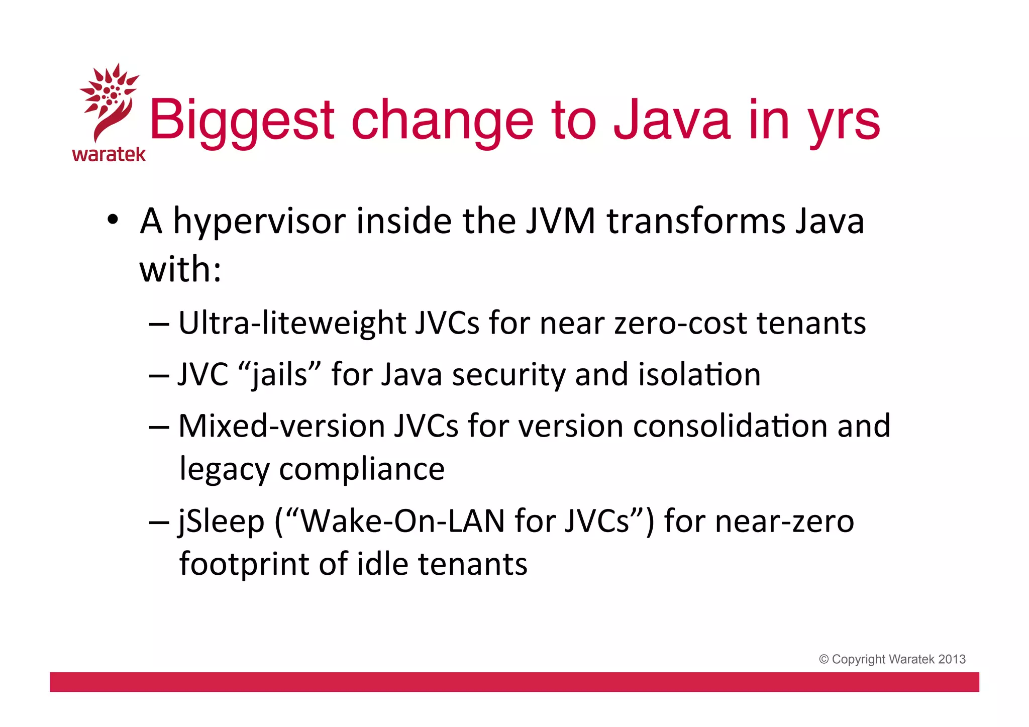 Biggest change to Java in yrs!
•  A	
  hypervisor	
  inside	
  the	
  JVM	
  transforms	
  Java	
  
with:	
  
– Ultra-­‐liteweight	
  JVCs	
  for	
  near	
  zero-­‐cost	
  tenants	
  
– JVC	
  “jails”	
  for	
  Java	
  security	
  and	
  isolaCon	
  
– Mixed-­‐version	
  JVCs	
  for	
  version	
  consolidaCon	
  and	
  
legacy	
  compliance	
  
– jSleep	
  (“Wake-­‐On-­‐LAN	
  for	
  JVCs”)	
  for	
  near-­‐zero	
  
footprint	
  of	
  idle	
  tenants	
  
© Copyright Waratek 2013

 