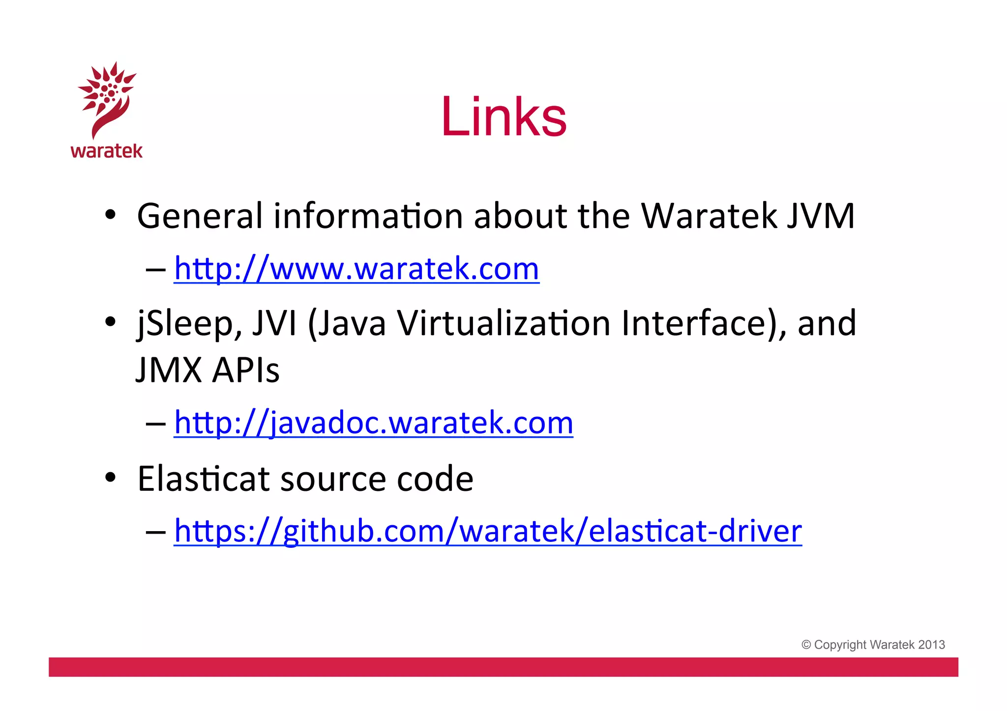 Links!
•  General	
  informaCon	
  about	
  the	
  Waratek	
  JVM	
  
– hdp://www.waratek.com	
  

•  jSleep,	
  JVI	
  (Java	
  VirtualizaCon	
  Interface),	
  and	
  
JMX	
  APIs	
  
– hdp://javadoc.waratek.com	
  

•  ElasCcat	
  source	
  code	
  
– hdps://github.com/waratek/elasCcat-­‐driver	
  

© Copyright Waratek 2013

 