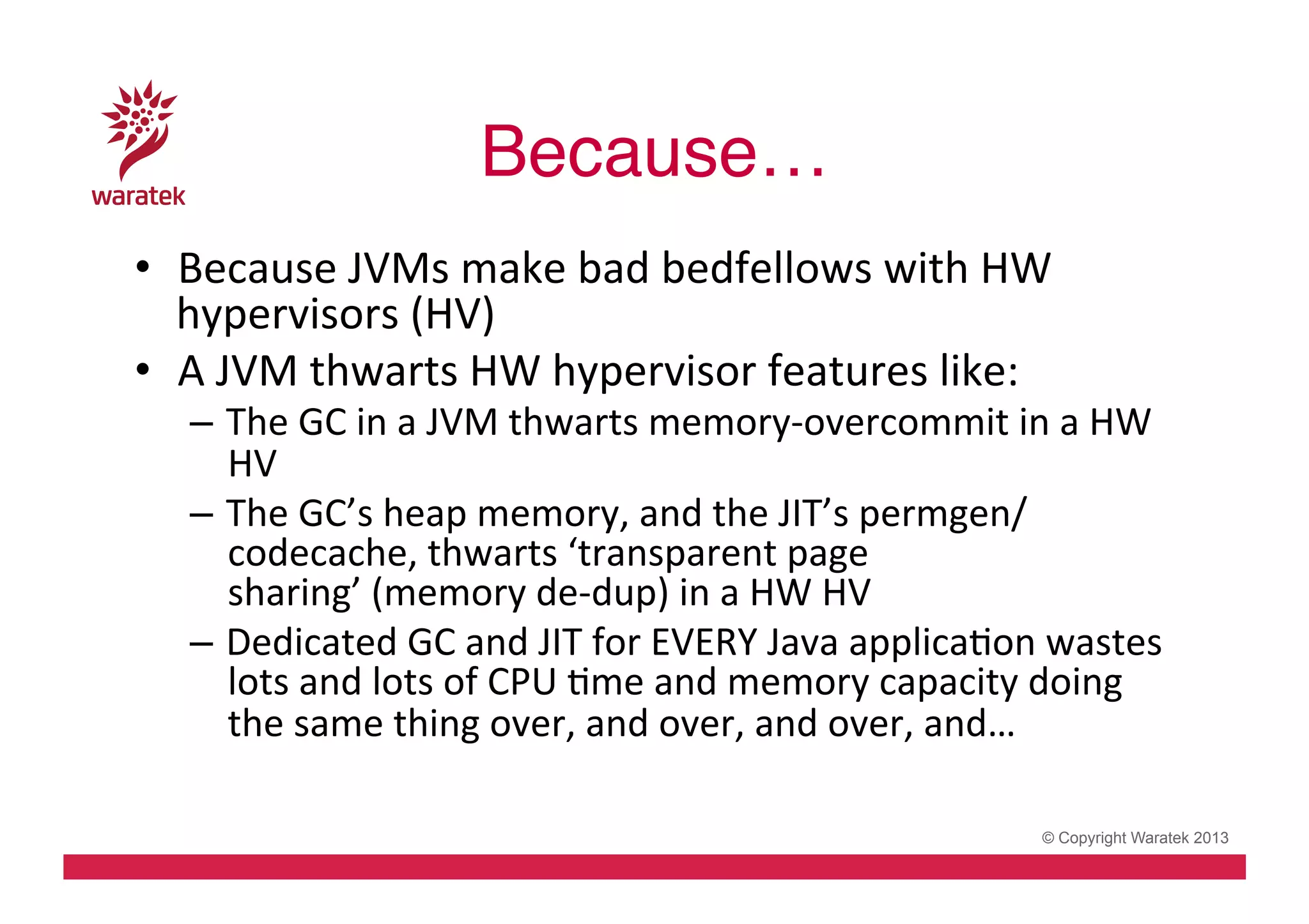 Because…!
•  Because	
  JVMs	
  make	
  bad	
  bedfellows	
  with	
  HW	
  
hypervisors	
  (HV)	
  
•  A	
  JVM	
  thwarts	
  HW	
  hypervisor	
  features	
  like:	
  

–  The	
  GC	
  in	
  a	
  JVM	
  thwarts	
  memory-­‐overcommit	
  in	
  a	
  HW	
  
HV	
  
–  The	
  GC’s	
  heap	
  memory,	
  and	
  the	
  JIT’s	
  permgen/
codecache,	
  thwarts	
  ‘transparent	
  page	
  
sharing’	
  (memory	
  de-­‐dup)	
  in	
  a	
  HW	
  HV	
  
–  Dedicated	
  GC	
  and	
  JIT	
  for	
  EVERY	
  Java	
  applicaCon	
  wastes	
  
lots	
  and	
  lots	
  of	
  CPU	
  Cme	
  and	
  memory	
  capacity	
  doing	
  
the	
  same	
  thing	
  over,	
  and	
  over,	
  and	
  over,	
  and…	
  
	
  
© Copyright Waratek 2013

 