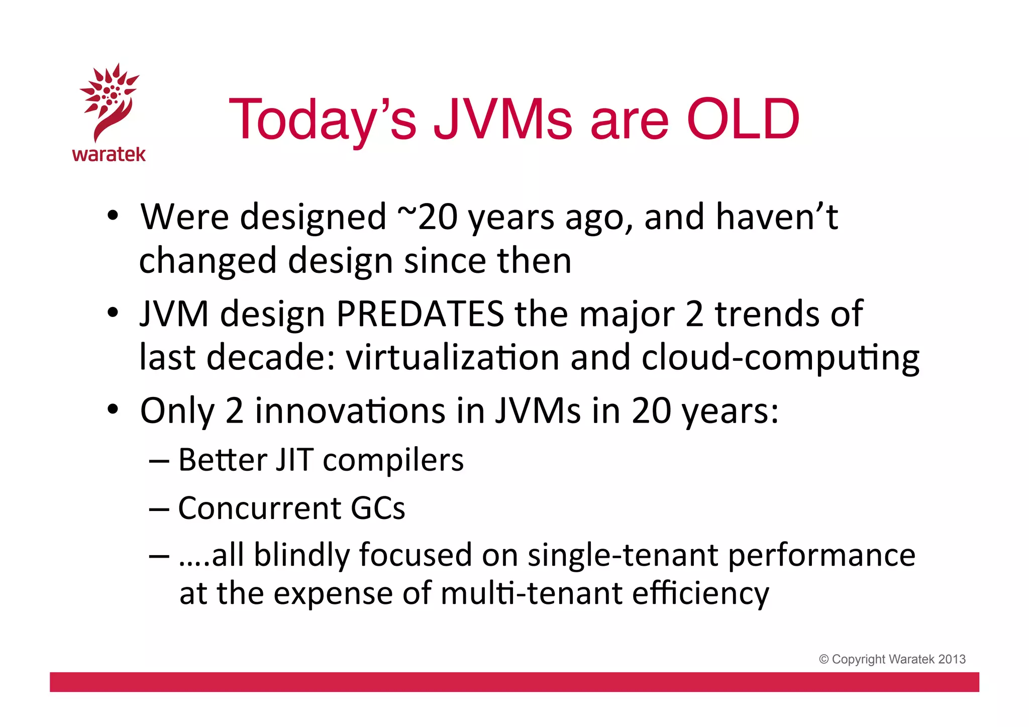 Today’s JVMs are OLD!
•  Were	
  designed	
  ~20	
  years	
  ago,	
  and	
  haven’t	
  
changed	
  design	
  since	
  then	
  
•  JVM	
  design	
  PREDATES	
  the	
  major	
  2	
  trends	
  of	
  
last	
  decade:	
  virtualizaCon	
  and	
  cloud-­‐compuCng	
  
•  Only	
  2	
  innovaCons	
  in	
  JVMs	
  in	
  20	
  years:	
  	
  
– Beder	
  JIT	
  compilers	
  
– Concurrent	
  GCs	
  
– ….all	
  blindly	
  focused	
  on	
  single-­‐tenant	
  performance	
  
at	
  the	
  expense	
  of	
  mulC-­‐tenant	
  eﬃciency	
  
© Copyright Waratek 2013

 