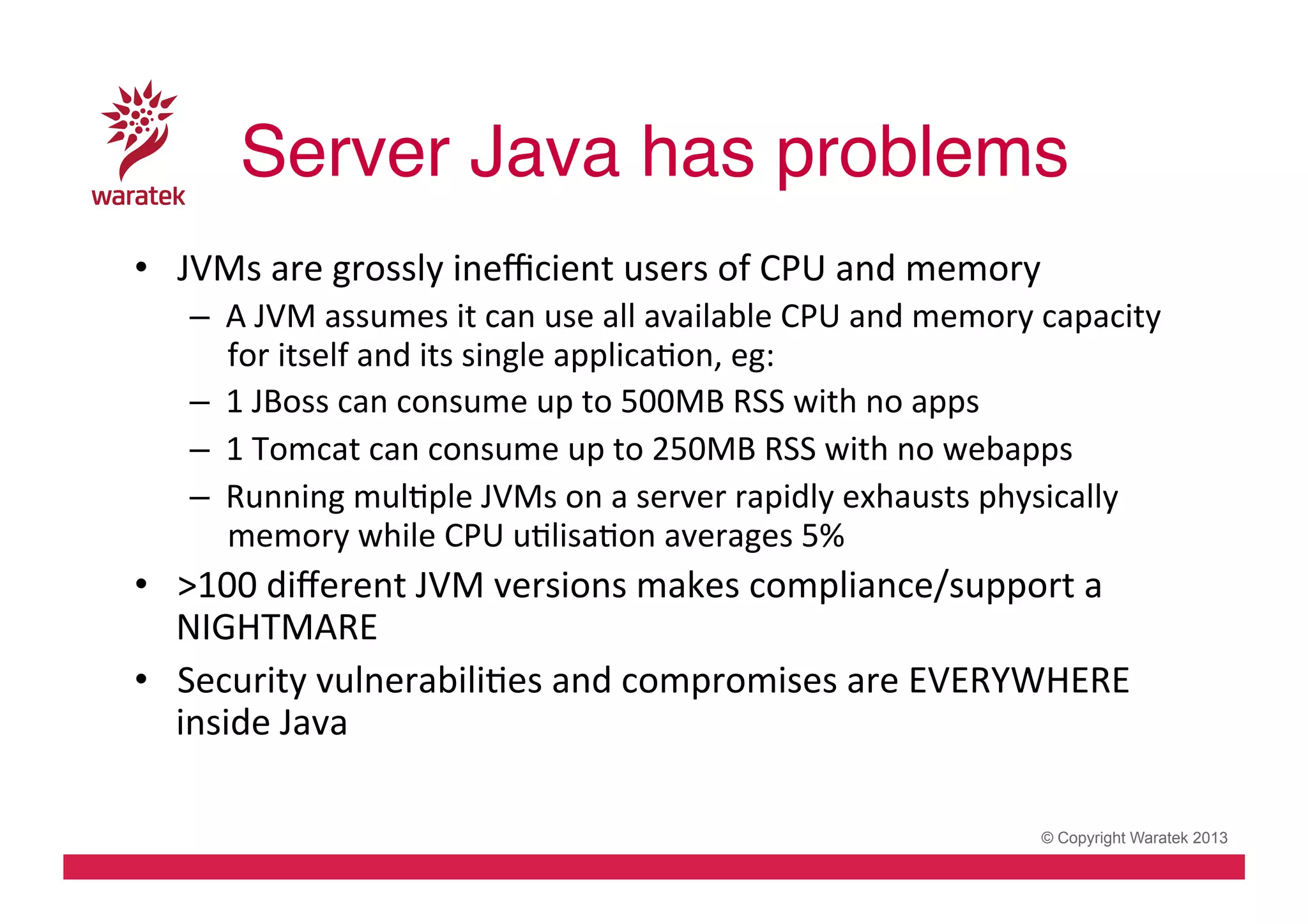 Server Java has problems!
•  JVMs	
  are	
  grossly	
  ineﬃcient	
  users	
  of	
  CPU	
  and	
  memory	
  
–  A	
  JVM	
  assumes	
  it	
  can	
  use	
  all	
  available	
  CPU	
  and	
  memory	
  capacity	
  
for	
  itself	
  and	
  its	
  single	
  applicaCon,	
  eg:	
  
–  1	
  JBoss	
  can	
  consume	
  up	
  to	
  500MB	
  RSS	
  with	
  no	
  apps	
  
–  1	
  Tomcat	
  can	
  consume	
  up	
  to	
  250MB	
  RSS	
  with	
  no	
  webapps	
  
–  Running	
  mulCple	
  JVMs	
  on	
  a	
  server	
  rapidly	
  exhausts	
  physically	
  
memory	
  while	
  CPU	
  uClisaCon	
  averages	
  5%	
  

•  >100	
  diﬀerent	
  JVM	
  versions	
  makes	
  compliance/support	
  a	
  
NIGHTMARE	
  
•  Security	
  vulnerabiliCes	
  and	
  compromises	
  are	
  EVERYWHERE	
  
inside	
  Java	
  
© Copyright Waratek 2013

 
