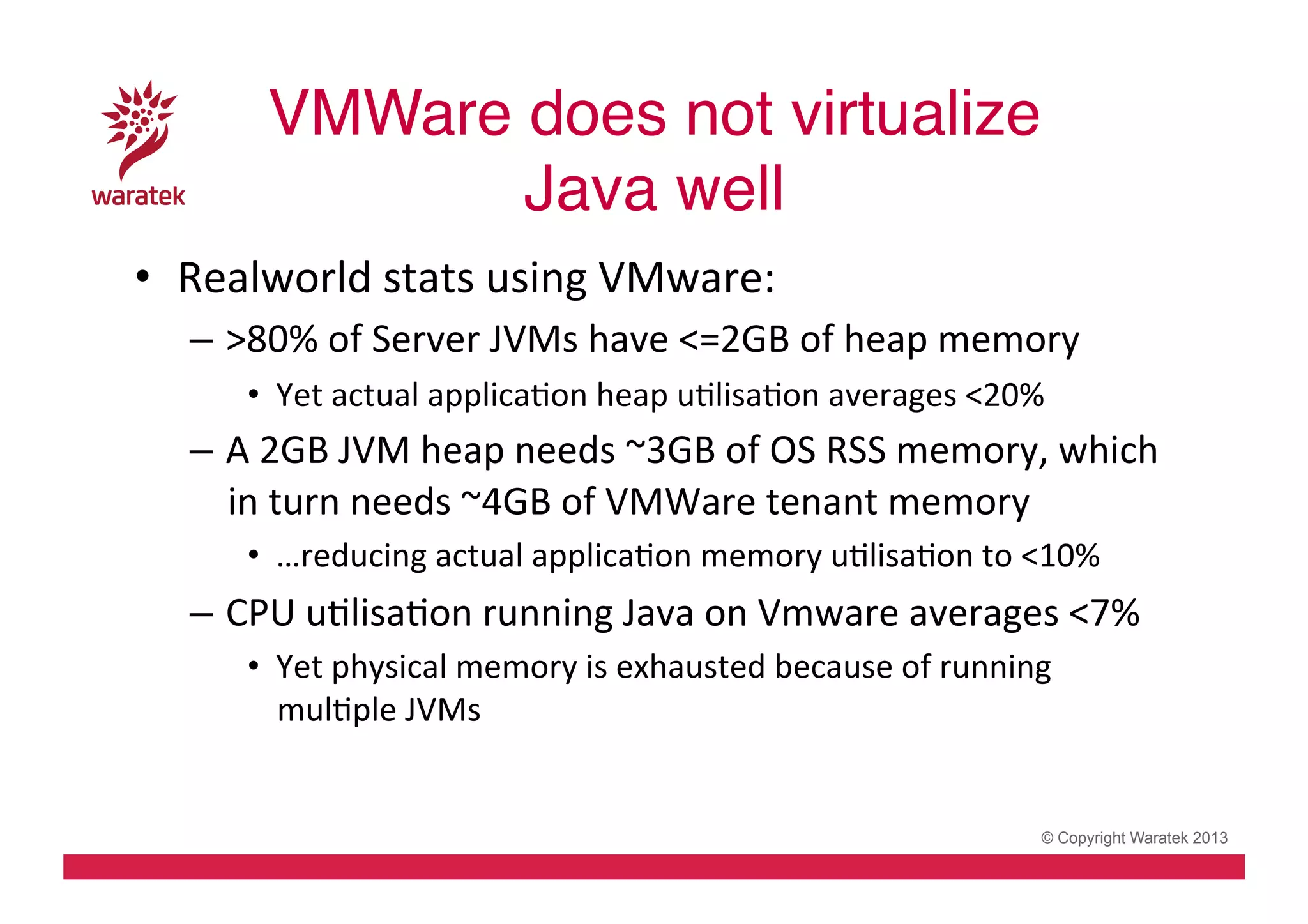 VMWare does not virtualize  
Java well!
•  Realworld	
  stats	
  using	
  VMware:	
  
–  >80%	
  of	
  Server	
  JVMs	
  have	
  <=2GB	
  of	
  heap	
  memory	
  
•  Yet	
  actual	
  applicaCon	
  heap	
  uClisaCon	
  averages	
  <20%	
  

–  A	
  2GB	
  JVM	
  heap	
  needs	
  ~3GB	
  of	
  OS	
  RSS	
  memory,	
  which	
  
in	
  turn	
  needs	
  ~4GB	
  of	
  VMWare	
  tenant	
  memory	
  
•  …reducing	
  actual	
  applicaCon	
  memory	
  uClisaCon	
  to	
  <10%	
  

–  CPU	
  uClisaCon	
  running	
  Java	
  on	
  Vmware	
  averages	
  <7%	
  
•  Yet	
  physical	
  memory	
  is	
  exhausted	
  because	
  of	
  running	
  
mulCple	
  JVMs	
  

© Copyright Waratek 2013

 