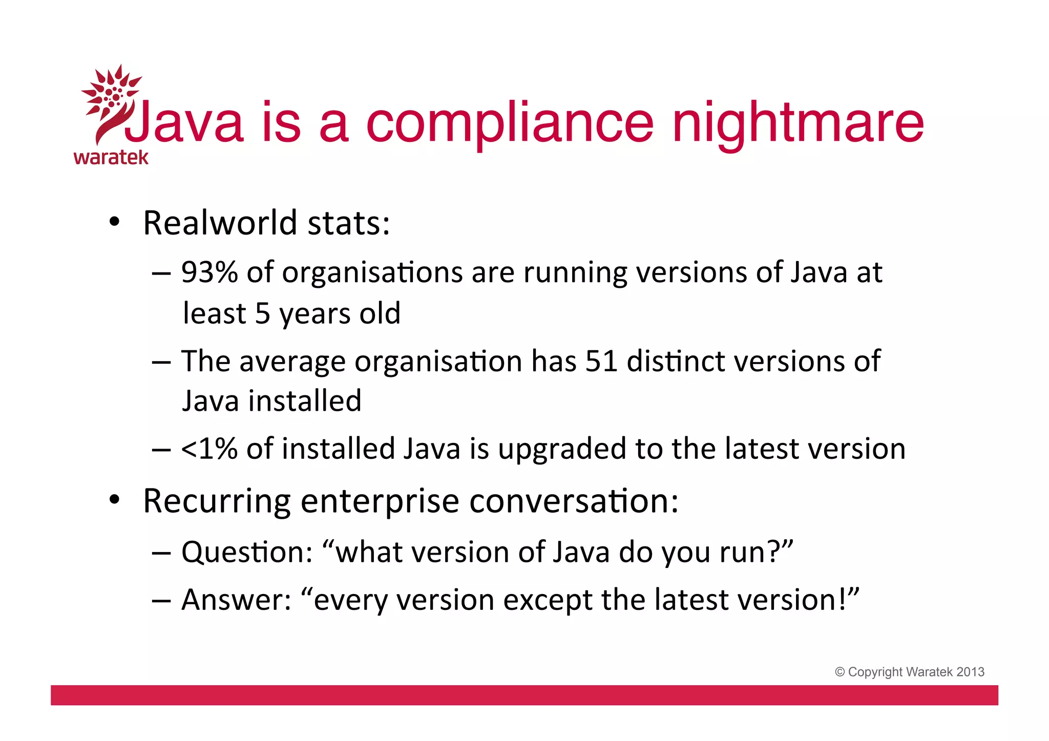 Java is a compliance nightmare!
•  Realworld	
  stats:	
  
–  93%	
  of	
  organisaCons	
  are	
  running	
  versions	
  of	
  Java	
  at	
  
least	
  5	
  years	
  old	
  
–  The	
  average	
  organisaCon	
  has	
  51	
  disCnct	
  versions	
  of	
  
Java	
  installed	
  
–  <1%	
  of	
  installed	
  Java	
  is	
  upgraded	
  to	
  the	
  latest	
  version	
  

•  Recurring	
  enterprise	
  conversaCon:	
  
–  QuesCon:	
  “what	
  version	
  of	
  Java	
  do	
  you	
  run?”	
  
–  Answer:	
  “every	
  version	
  except	
  the	
  latest	
  version!”	
  
© Copyright Waratek 2013

 