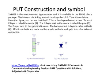 PUT Construction and symbol
2N6027 is the most common type number and it is available in the TO-92 plastic
package. The internal block diagram and circuit symbol of PUT are shown below.
From the figure, you can see that the PUT has a four layered construction. Topmost
P-layer is called the anode (A). The N-layer next to the anode is called the gate (G).
The P-layer next to the gate is left alone. The bottom most N-layer is called cathode
(K). Ohmic contacts are made on the anode, cathode and gate layers for external
connection.
https://amzn.to/3eQCWko clock here to buy GATE-2022 Electronics &
Communication Engineering Previous GATE Questions with Solutions,
Subjectwise & Chapterwise
 