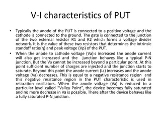 V-I characteristics of PUT
• Typically the anode of the PUT is connected to a positive voltage and the
cathode is connected to the ground. The gate is connected to the junction
of the two external resistor R1 and R2 which forms a voltage divider
network. It is the value of these two resistors that determines the intrinsic
standoff ratio(η) and peak voltage (Vp) of the PUT.
• When the anode to cathode voltage (Va)is increased the anode current
will also get increased and the junction behaves like a typical P-N
junction. But the Va cannot be increased beyond a particular point. At this
point sufficient number of charges are injected and the junction starts to
saturate. Beyond this point the anode current (Ia) increases and the anode
voltage (Va) decreases. This is equal to a negative resistance region and
this negative resistance region in the PUT characteristic is used in
relaxation oscillators. When the anode voltage (Va) is reduced to a
particular level called “Valley Point”, the device becomes fully saturated
and no more decrease in Va is possible. There after the device behaves like
a fully saturated P-N junction.
 