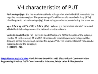 V-I characteristics of PUT
Peak voltage (Vp): It is the anode to cathode voltage after which the PUT jumps into the
negative resistance region. The peak voltage Vp will be usually one diode drop (0.7V)
plus the gate to cathode voltage (Vg). Peak voltage can be expressed using the equation:
Vp = 0.7V + Vg = 0.7V + VR1 = 0.7V + ηVbb . Where η is the intrinsic standoff ratio and
Vbb is the total voltage across the external resistor network.
Intrinsic standoff ratio ( η) : Intrinsic standoff ratio of a PUT is the ratio of the external
resistor R1 to the sum of R1 and R2. It helps us to predict how much voltage will be
dropped across the gate and cathode for a given Vbb. The intrinsic standoff ratio can be
expressed using the equation:
η = R1/(R1+R2).
https://amzn.to/3eQCWko clock here to buy GATE-2022 Electronics & Communication
Engineering Previous GATE Questions with Solutions, Subjectwise & Chapterwise
 