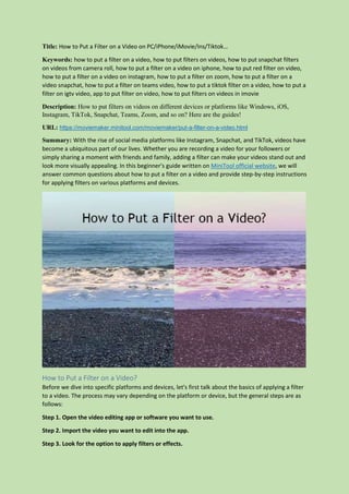 Title: How to Put a Filter on a Video on PC/iPhone/iMovie/Ins/Tiktok…
Keywords: how to put a filter on a video, how to put filters on videos, how to put snapchat filters
on videos from camera roll, how to put a filter on a video on iphone, how to put red filter on video,
how to put a filter on a video on instagram, how to put a filter on zoom, how to put a filter on a
video snapchat, how to put a filter on teams video, how to put a tiktok filter on a video, how to put a
filter on igtv video, app to put filter on video, how to put filters on videos in imovie
Description: How to put filters on videos on different devices or platforms like Windows, iOS,
Instagram, TikTok, Snapchat, Teams, Zoom, and so on? Here are the guides!
URL: https://moviemaker.minitool.com/moviemaker/put-a-filter-on-a-video.html
Summary: With the rise of social media platforms like Instagram, Snapchat, and TikTok, videos have
become a ubiquitous part of our lives. Whether you are recording a video for your followers or
simply sharing a moment with friends and family, adding a filter can make your videos stand out and
look more visually appealing. In this beginner's guide written on MiniTool official website, we will
answer common questions about how to put a filter on a video and provide step-by-step instructions
for applying filters on various platforms and devices.
How to Put a Filter on a Video?
Before we dive into specific platforms and devices, let's first talk about the basics of applying a filter
to a video. The process may vary depending on the platform or device, but the general steps are as
follows:
Step 1. Open the video editing app or software you want to use.
Step 2. Import the video you want to edit into the app.
Step 3. Look for the option to apply filters or effects.
 