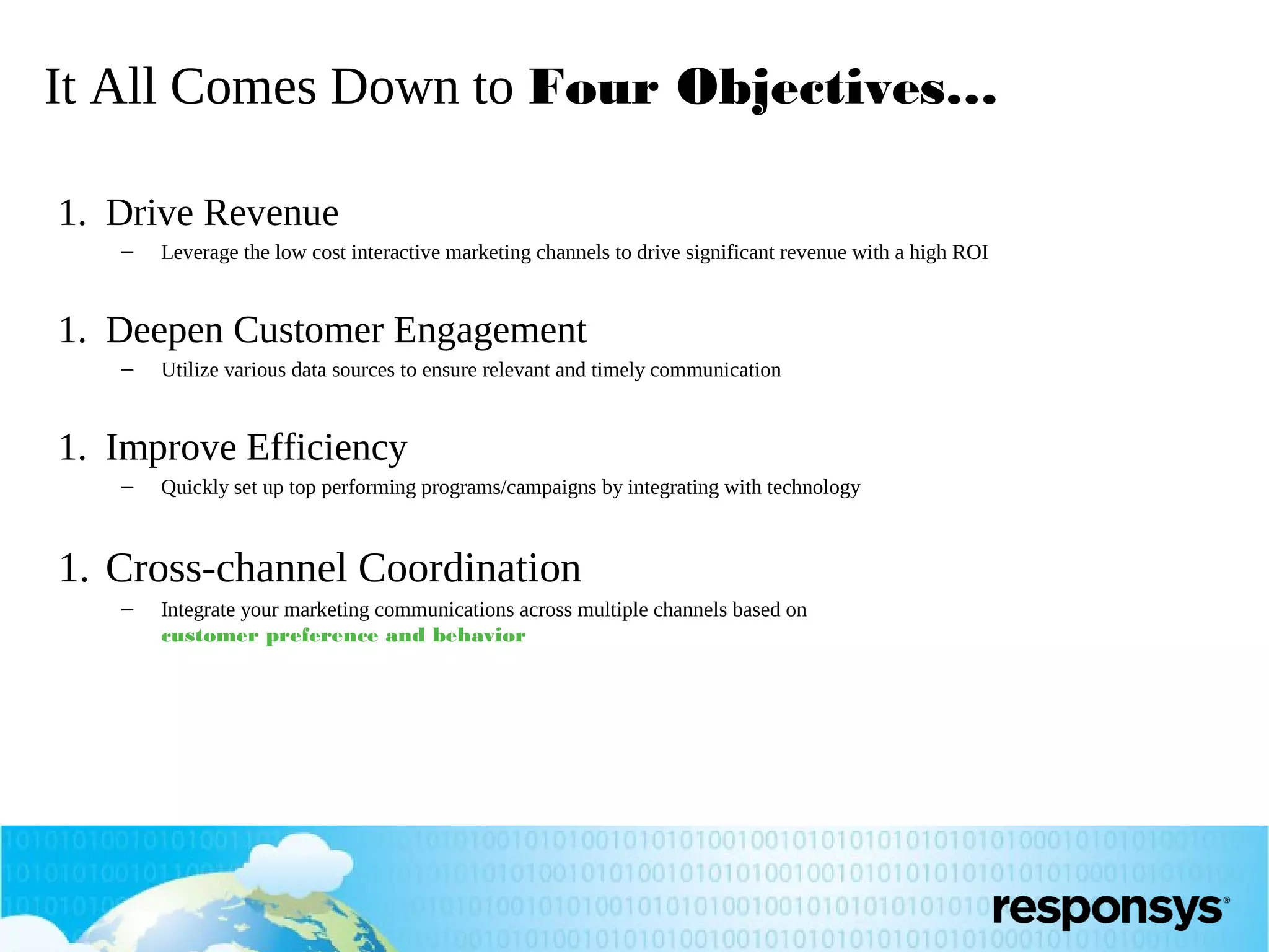 It All Comes Down to Four Objectives…
1. Drive Revenue
–

Leverage the low cost interactive marketing channels to drive significant revenue with a high ROI

1. Deepen Customer Engagement
–

Utilize various data sources to ensure relevant and timely communication

1. Improve Efficiency
–

Quickly set up top performing programs/campaigns by integrating with technology

1. Cross-channel Coordination
–

Integrate your marketing communications across multiple channels based on
customer preference and behavior

 