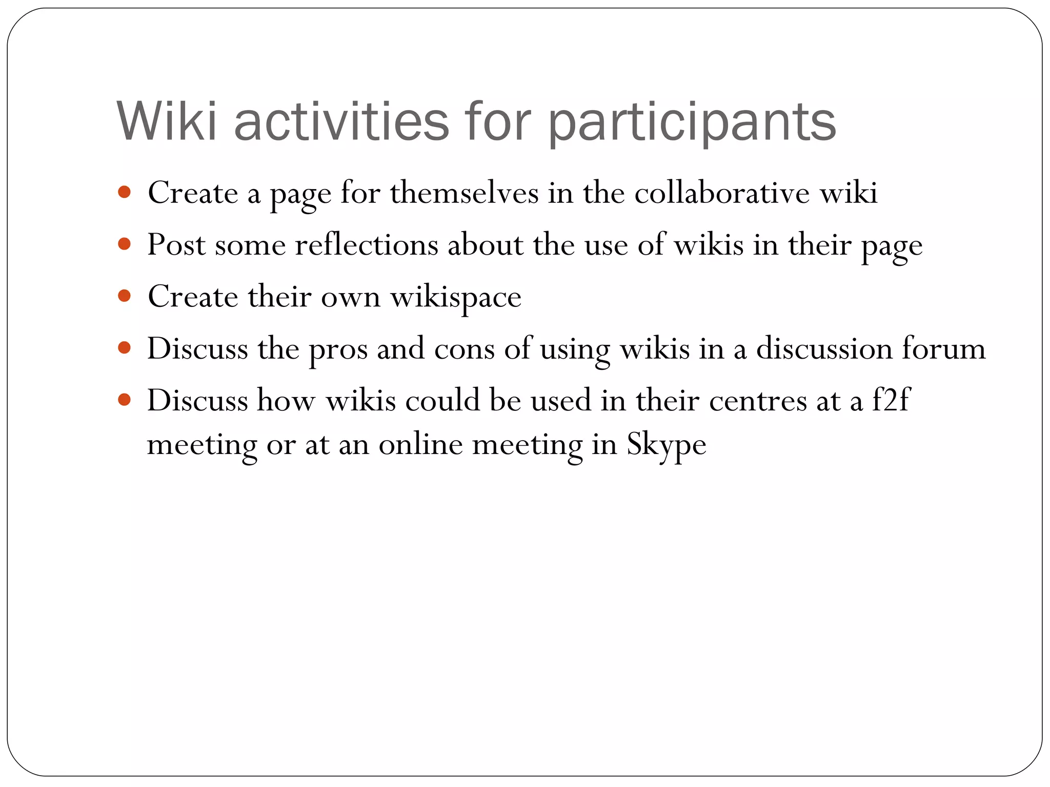 Wiki activities for participants Create a page for themselves in the collaborative wiki Post some reflections about the use of wikis in their page Create their own wikispace Discuss the pros and cons of using wikis in a discussion forum Discuss how wikis could be used in their centres at a f2f meeting or at an online meeting in Skype 